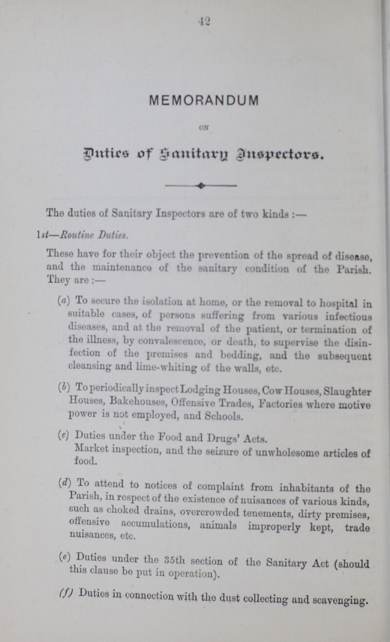 42 MEMORANDUM on Duties of Sanitary Inspectors. The duties of Sanitary Inspectors are of two kinds:- 1st—Routine Duties. These have for their object the prevention of the spread of disease, and the maintenance of the sanitary condition of the Parish. They are:— (a) To secure the isolation at homo, or the removal to hospital in suitable cases, of persons suffering from various infectious diseases, and at the removal of the patient, or termination of the illness, by convalescence, or death, to supervise the disin fection of the premises and bedding, and the subsequent cleansing and lime-whiting of the walls, etc. (b) To periodically inspect Lodging Houses, Cow Houses, Slaughter Houses, Bakehouses, Offensive Trades, Factories where motive power is not employed, and Schools. (c) Duties under tho Food and Drugs' Acts. Market inspection, and tho seizuro of unwholesome articlos of food. (d) To attend to notices of complaint from inhabitants of the Parish, in respect of the existence of nuisances of various kinds, such as choked drains, overcrowded tenements, dirty promises, offensive accumulations, animals improperly kept, trade nuisances, etc. (e) Duties under the 35th section of the Sanitary Act (should this clause bo put in operation). (f) Duties in connection with the dust collecting and scavenging.