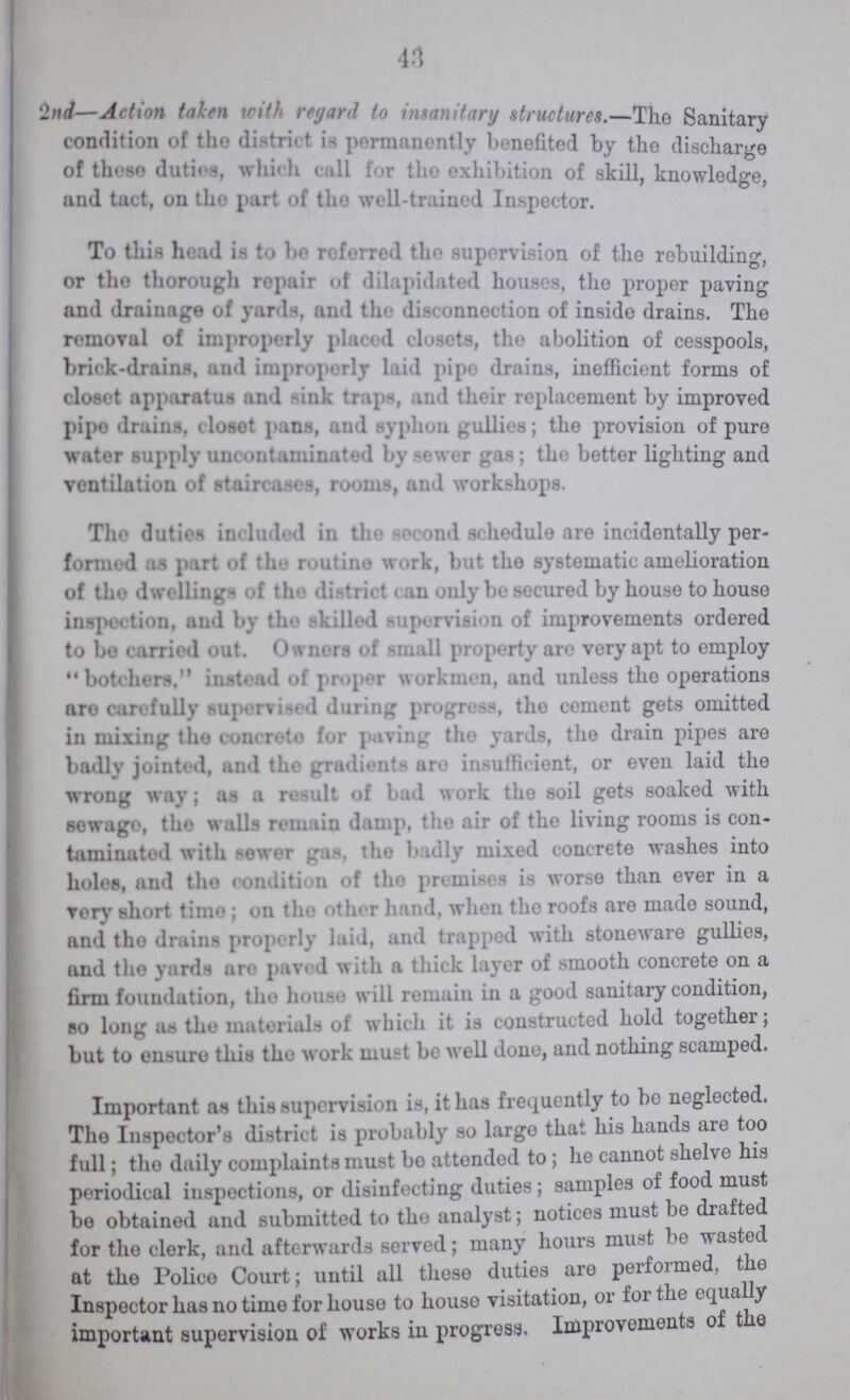 43 2nd—Action taken with regard to insanitary Structures.—The Sanitary condition of the district is permanently benefited by the discharge of these duties, which call for the exhibition of skill, knowledge, and tact, on the part of the well-trained Inspector. To this head is to be referred the supervision of the rebuilding or the thorough repair of dilapidated houses, the proper paving and drainage of yards, and tike disconnection of inside drains. The removal of improperly placed closets, the abolition of cesspools, brick-drains, and improperly laid pipe drains, inefficient forms of closet apparatus and sink traps, and their replacement by improved pipe drains, closet pans, and syphon gullies; the provision of pure water supply uncontaminated by Sewer gas; the better lighting and ventilation of staircases, rooms, and workshops. The duties included in the Second Schedule are incidentally per formed as part of the routine work, but the systematic amelioration of the dwellings of the district can only be secured by house to house inspection, and by the skilled supervision of improvements ordered to be carried out. Owners of small property are very apt to employ botchers, instead of proper workmen, and unless the operations are carefully supervised during progress, the cement gets omitted in mixing the concrete for paving the yards, the drain pipes are badly jointed, and the gradients are insufficient, or even laid the wrong way; as a result of bad work the soil gets soaked with sewage, the walls remain damp, the air of the living rooms is con taminated with sower gas, the badly mixed concrete washes into holes, and the condition of the premises is worse than ever in a very Short time; on the other hand, when the roofs are made sound, and the drains properly laid, and trapped with stoneware gullies, and the yards are paved with a thick layer of smooth concrete on a firm foundation, the house will remain in a good sanitary condition, so long as the materials of which it is constructed hold together; but to ensure this the work must be well done, and nothing scamped. Important as this supervision is, it has frequently to bo neglected. The Inspector's district is probably so large that his hands are too full; the daily complaints must bo attended to; he cannot shelve his periodical inspections, or disinfecting duties; samples of food must bo obtained and submitted to the analyst; notices must be drafted for the clerk, and afterwards served; many hours must be wasted at the Police Court; until all these duties are performed, the Inspector has no time for house to house visitation, or for the equally important supervision of works in progress. Improvements of the