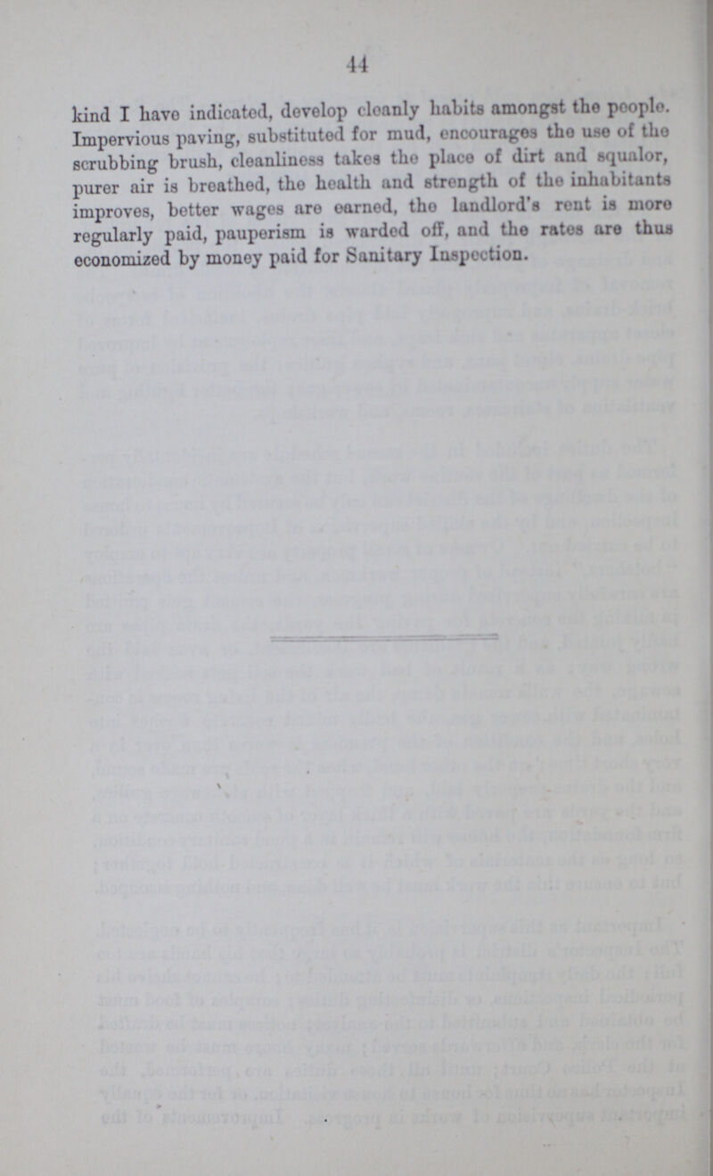 44 kind I have indicated, develop cleanly habits amongst the people. Impervious paving, substituted for mud, encourages the use of the scrubbing brush, cleanliness takes the place of dirt and squalor, purer air is breathed, the health and strength of the inhabitants improves, better wages are earned, the landlord's rent is more regularly paid, pauperism is warded off, and the rates are thus economized by money paid for Sanitary Inspection.