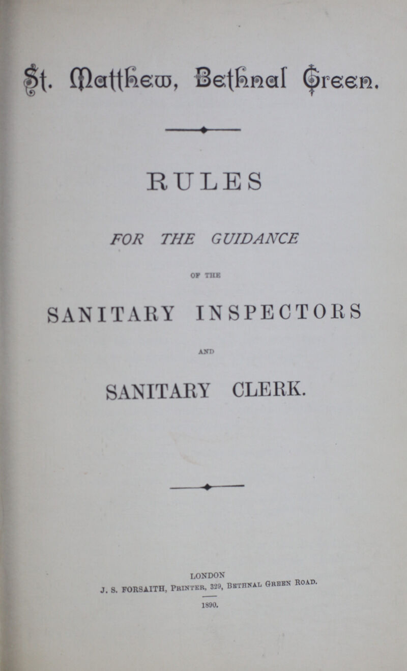 St. Matthew, Bethnal Green. RULES FOR THE GUIDANCE of the SANITARY INSPECTORS And SANITARY CLERK. london J. s. F0RSAITH, Printer, 329, Bethnal Green Road. 1890.