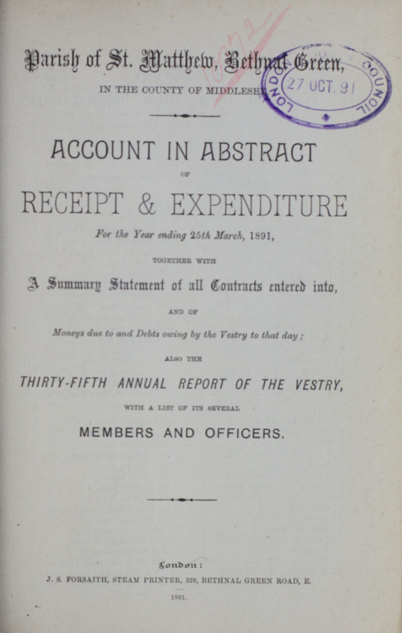 Parish of St. Matthew, Bethnal Green, IN THE COUNTY OF MIDDLESEX ACCOUNT IN ABSTRACT OF RECEIPT & EXPENDITURE For the Year ending 25th March, 1891, TOGETHER WITH A Summary Statement of all Contracts entered into, AND OF Moneys due to and Dept owing by the Vestry to that day; ALSO THE THIRTY-FIFTH ANNUAL REPORT OF THE VESTRY, WITH A LIST OF ITS SEVERAL MEMBERS AND OFFICERS. London: J. 8. FORSAITH. STEAM PRINTER, 329, BETHSAL GREEN ROAD, E. 1891.