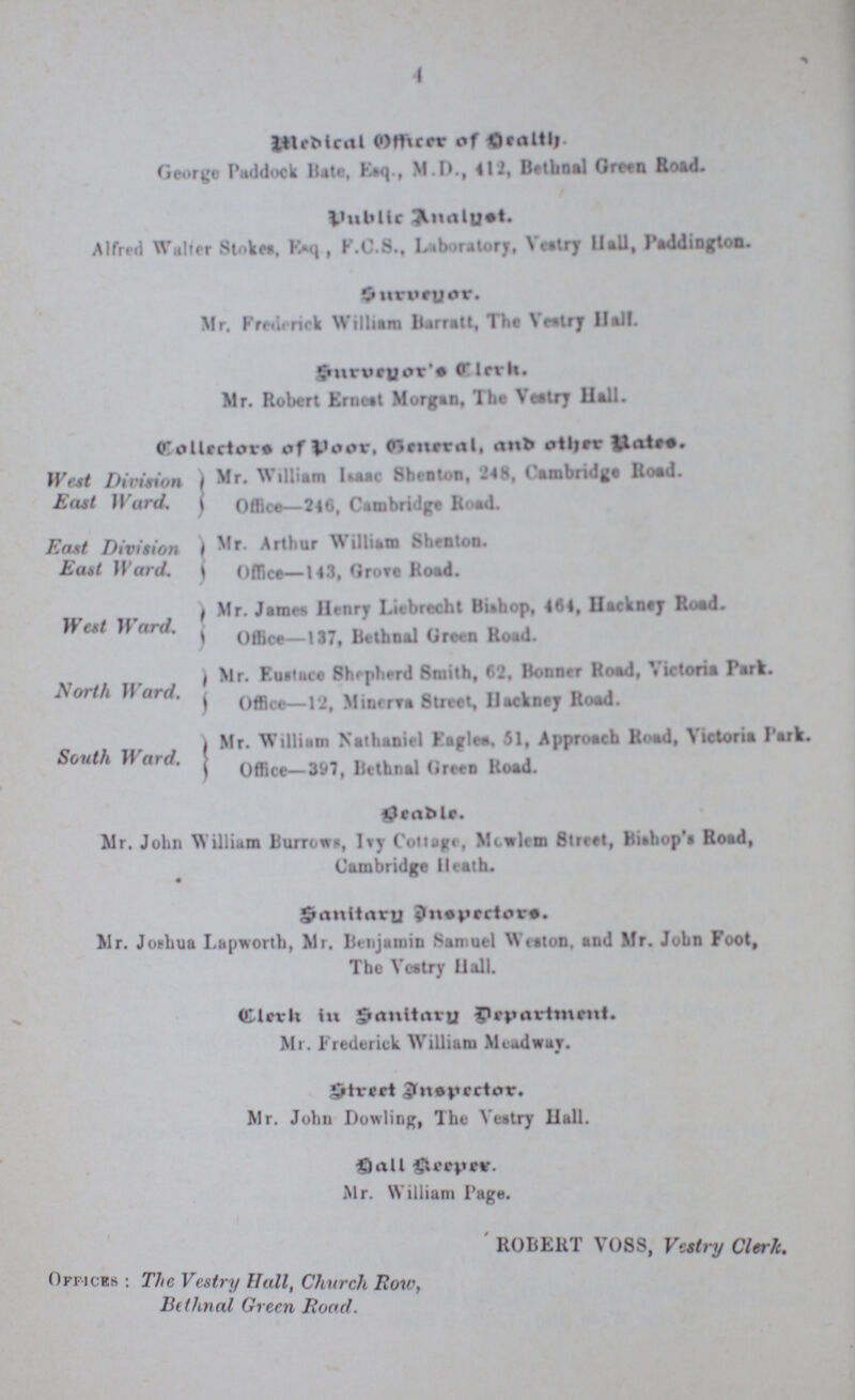4 Medical Officer of Health. George Paddock Bate, Esq., M.D., 412, Bethnal Green Road. Public Analyst. Alfred Walter Stokes, Esq , F.C.S., Laboratory, Vestry Hall, Paddington. Surveyor. Mr. Frederick William Barratt, The Vestry Hall. Surveyor's Clerk.. Mr. Robert Ernest Morgan, The Vestry Hall. Collectors of Poor, General, and other Rates. West Division East Ward. Mr. William Isaac Shenton, 248, Cambridge Road. Office—246, Cambridge Road. East Division East Ward. Mr. Arthur William Shenton. Office—143, Grove Road. West Ward. Mr. James Henry Liebrecht Bishop, 464, Hackney Road. Office—137, Bethnal Green Road. North Ward. Mr. Eustace Shepherd Smith, 62, Bonner Road, Victoria Park. Office—12, Minerva Street, Hackney Road. South Ward. Mr. William Nathaniel Eagles. 51, Approach Road, Victoria Park. Office—397, Bethnal Green Road. Beadle. Mr. John William Burrows, Ivy Cottage, Mowlem Street, Bishop's Road, Cambridge Heath. Sanitary Inspectors. Mr. Joshua Lapworth, Mr. Benjamin Samuel Weston. and Mr. John Foot, The Vestry Hall. Clerk in Sanitary Department. Mr. Frederick William Meadway. Street Inspector. Mr. John Dowling, The Vestry Hall. Hall Keeper. Mr. William Page. ROBERT VOSS, Vestry Clerk. Offices: The Vestry Hall, Church Row, Bethnal Green Road.