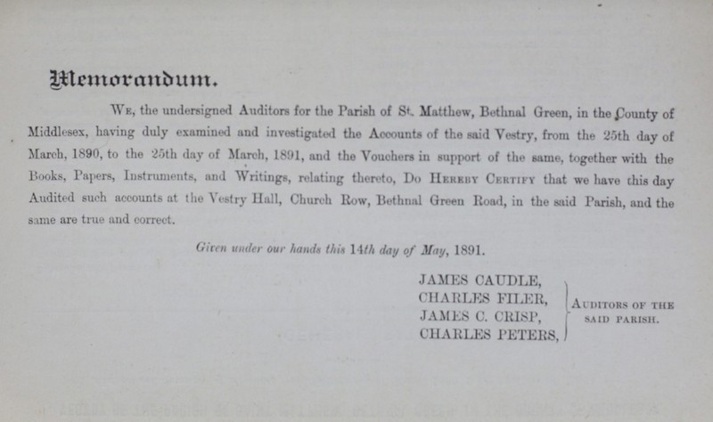 Memorandum We, the undersigned Auditors for the Parish of St. Matthow, Bethnal Green, in the County of Middlesex, having duly examined and investigated the Accounts of the said Vestry, from the 25th day of March, 1890, to the 25th day of March, 1891, and the Vouchers in support of the same, together with the Books, Papers, Instruments, and Writings, relating thereto, Do Hereby Certify that we have this day Audited such accounts at the Vestry Hall, Church Row, Bethnal Green Road, in the said Parish, and the same are true and correct. Given under our hands this 14th day of May, 1891. JAMES CAUDLE, CHARLES FILER, JAMES C. CRISP, CHARLES PETERS, Auditors of the said parish.