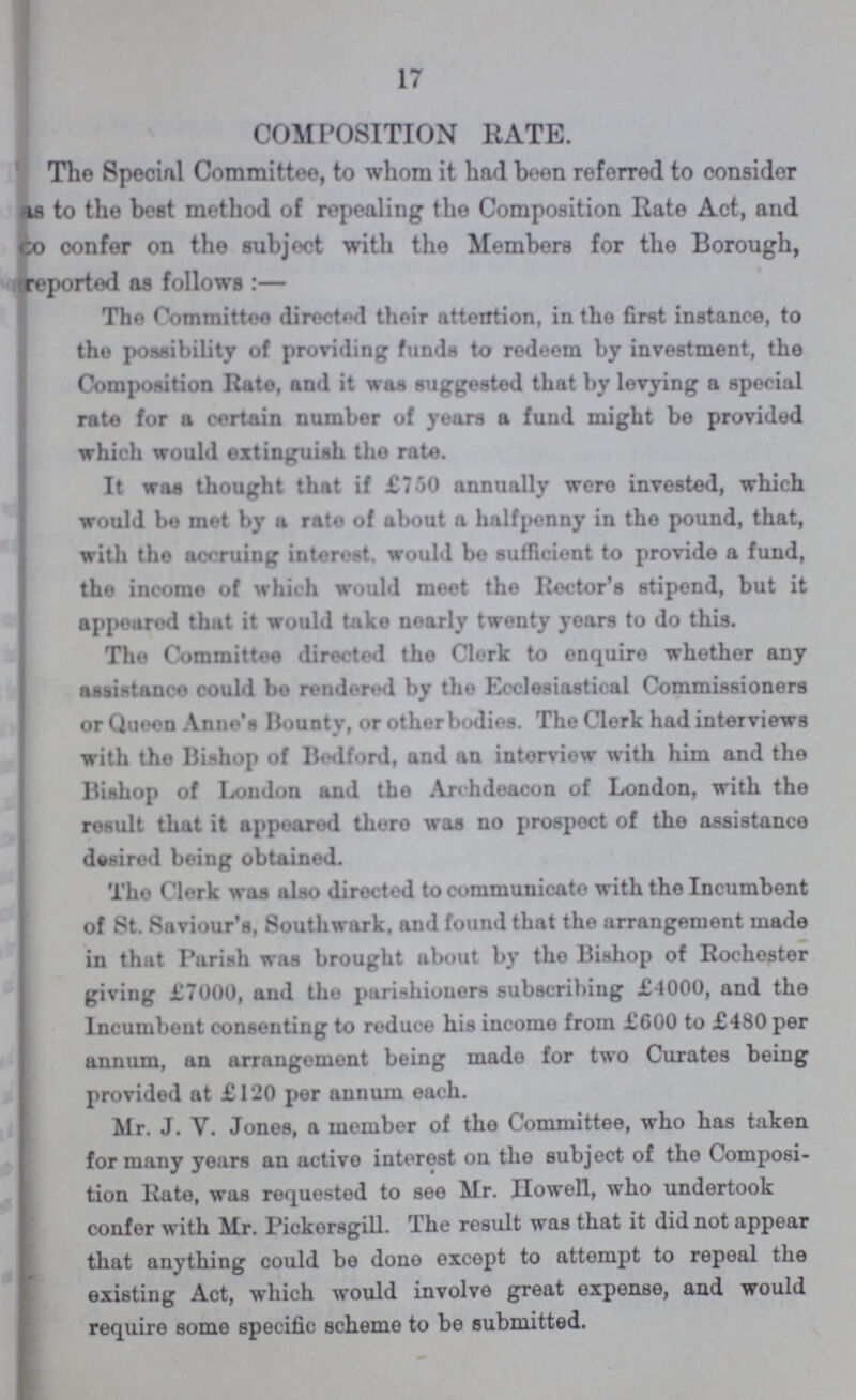 17 COMPOSITION RATE. The Special Committee, to whom it had been referred to consider as to the best method of repealing the Composition Rate Act, and to confer on the subject with the Members for the Borough, reported as follows:— The Committee directed their attention, in the first instance, to the possibility of providing funds to redeem by investment, the Composition Rate, and it was suggested that by levying a special rate for a certain number of years a fund might be provided which would extinguish the rate. It was thought that if £750 annually were invested, which would be met by a rate of about a halfpenny in the pound, that, with the accruing interest, would be sufficient to provide a fund, the income of which would meet the Rector's stipend, but it appeared that it would take nearly twenty years to do this. The Committee directed the Clerk to enquire whether any assistance could bo rendered by the Ecclesiastical Commissioners or Queen Anne's Bounty, or other bodies. The Clerk had interviews with the Bishop of Bedford, and an interview with him and the Bishop of London and the Archdeacon of London, with the result that it appeared there was no prospect of the assistance desired being obtained. Tho Clerk was also directed to communicate with the Incumbent of St. Saviour's, Southwark, and found that the arrangement made in that Parish was brought about by the Bishop of Rochester giving £7000, and tho parishioners subscribing £4000, and the Incumbent consenting to reduce his income from £600 to £480 per annum, an arrangement being made for two Curates being provided at £120 per annum each. Mr. J. V. Jones, a member of the Committee, who has taken for many years an active interest on the subject of the Composi tion Rate, was requested to see Mr. Howell, who undertook confer with Mr. Pickersgill. The result was that it did not appear that anything could be done except to attempt to repeal the existing Act, which would involve great expense, and would require some specific scheme to be submitted.