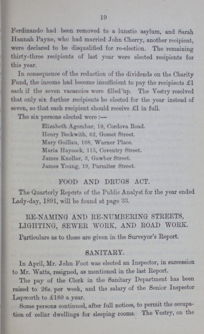 19 Ferdinando had been removed to a lunatic asylum, and Sarah Hannah Payne, who had married John Cherry, another recipient, were declared to bo disqualified for re-election. The remaining thirty-three recipients of last year were elected recipients for this year. In consequence of the reduction of the dividends on the Charity Fund, the income had become insufficient to pay the recipients £1 each if the seven vacancies were filled up. The Vestry resolved that only six further recipients be elected for the year instead of seven, bo that each recipient should receive £1 in full. Tho six persons elected were:— Elizabeth Agombar, 19, Cordova Road. Henry Book with, 62, Gosset Street. Mary Goillau, 108, Warner Place. Maria Haycock, 115, Coventry Street. James Knellar, 3, Gawbor Stroet. James Young, 19, Parniiter 8troot. FOOD AND DRUGS ACT. The Quarterly Reports of the Public Analyst for the year ended Lady-day, 1891, will bo found at page 33. RE-NAMING AND RE-NUMBERING STREETS, LIGHTING, SEWER WORK, AND ROAD WORK. Particulars as to those are given in the Surveyor's Report. SANITARY. In April, Mr. John Foot was elected an Inspector, in succession to Mr. Watts, resigned, as montioned in the last Report. The pay of the Clerk in the Sanitary Department has been raised to 26s. per week, and the salary of the Senior Inspector Lapworth to £180 a year. Some persons continued, after full notices, to permit the occupa tion of cellar dwellings for sleeping rooms. The Vestry, on the