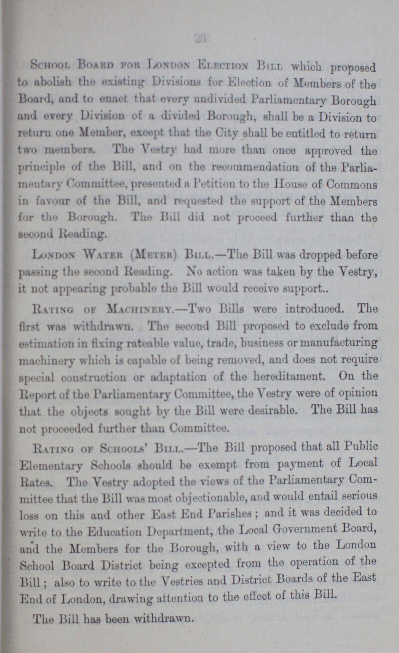 School Board for London Election Bill which proposed to abolish the existing Divisions for Election of Members of the Board, and to enact that every undivided Parliamentary Borough and every Division of a divided Borough, shall be a Division to return one Member, except that the City shall be entitled to return two members. The Vestry had more than once approved the principle of the Bill, and on the recommendation of the Parlia mentary Committee, presented a Petition to the House of Commons in favour of the Bill, and requested the support of the Members for the Borough. The Bill did not proceed further than the second Reading. London Water (Meter) Bill.—The Bill was dropped before pushing the second Reading. No action was taken by the Vestry, it not appearing probable the Bill would receive support.. Rating of Machinery.—Two Bills wore introduced. The first was withdrawn. The second Bill proposed to exclude from estimation in fixing rateable value, trade, business or manufacturing machinery which is capable of being removed, and does not require special construction or adaptation of the hereditament. On the Report of the Parliamentary Committee, the Vestry were of opinion that tho objects sought by the Bill were desirable. The Bill has not proceeded further than Committee. Rating of Schools' Bill.—The Bill proposed that all Public Elementary Schools should be exempt from payment of Local Rates. The Vestry adopted the views of the Parliamentary Com mittee that the Bill was most objectionable, and would entail serious loss on this and other East End Parishes ; and it was decided to write to the Education Department, the Local Government Board, and the Members for the Borough, with a view to the London School Board District being excepted from the operation of the Bill; also to write to the Vestries and District Boards of the Last End of London, drawing attention to the effect of this Bill. The Bill has been withdrawn.