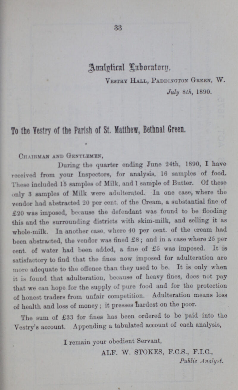 33 Analytical Laboratory, Vestry Hall, Paddingston Green, W. July 8th, 1890. To the Vestry of the Parish of St. Matthew, Bethnal Green. Chairman and Gentlemen, During the quarter ending Juno 24th, 1890, I have received from your Inspector, for analysis, 16 samples of food. These included 15 samples of Milk, and 1 sample of Butter. Of these only 3 sampled of Milk were adulterated. In one case, where the vendor had abstracted 20 per cent. of the Cream, a substantial fine of £20 was imposed, because the defendant was found to be flooding this and the surrounding districts with skim-milk, and soiling it as whole-milk. In another case. where 40 per cent. of the cream had been abstracted, the vendor was fined £8; and in a case where 25 per cent. of water had been added, a fine of £5 was imposed. It is satisfactory to find that the fines now imposed for adulteration are more adequate to the offence than they used to be. It is only when it is found that adulteration, because of heavy fines, does not pay that we can hope for the supply of pure food and for the protection of honest traders from unfair competition. Adulteration means loss of health and loss of money; it presses hardest on the poor. The sum of £33 for fines has been ordered to be paid into the Vestry's account. Appending a tabulated account of each analysis, I remain your obedient Servant, ALF. W. STOKES, F.C.S., F.I.C., Public Analyst.