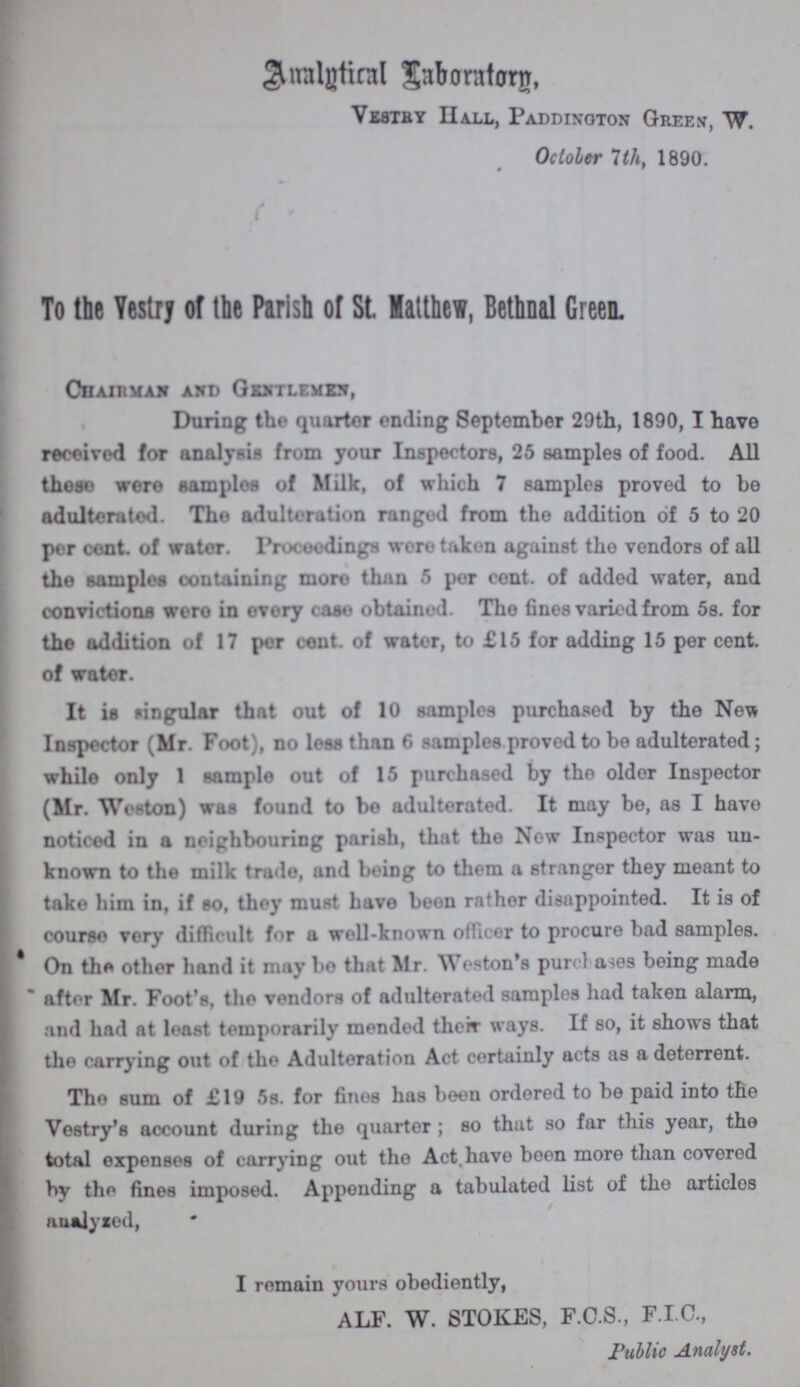 Amalytical Laboratory, VESTRY HALL, PADDINGTON GREEN, w. October 7th, 1890. To the Vestry of the Parish of St Matthew, Bethnal Green Chain man and Gentlemen, During the quarter ending September 29th, 1890, I have received for analysis from your Inspectors, 25 samples of food. All these were samples of Milk, of which 7 samples proved to he adulterated. The adulteration ranged from the addition of 5 to 20 per cent. of water, Proceedings were taken against the vendors of all the samples containing more than 5 per cent. of added water, and convictions were in every case obtained. The fines varied from 5s. for the addition of 17 per cent. of water, to £15 for adding 15 per cent. of water. It is singular that out of 10 samples purchased by the New Inspector (Mr. Foot), no loss than 6 samples proved to be adulterated; while only 1 sample out of 15 purchased by the older Inspector (Mr. Weston) was found to bo adulterated. It may be, as I have noticed in a neighbouring parish, that the Now Inspector was un known to the milk trade, and being to them a stranger they meant to take him in, if so, they must have been rather disappointed. It is of course very difficult for a wall-known officer to procure bad samples. On the other hand it may bo that Mr. Weston's purchases being made after Mr. Foot's, the vendors of adulterated samples hud taken alarm, and had at least temporarily mended their ways. If so, it shows that the carrying out of the Adulteration Act certainly acts as a deterrent. The sum of £19 5s. for fines has been ordered to be paid into the Vestry's account during the quarter; so that so far this year, the total expenses of carrying out the Act have been more than covered by the fines imposed. Appending a tabulated list of the articles analyzed, I remain yours obediently, ALF. W. STOKES, F.C.S., F.I.C., Public Analyst.