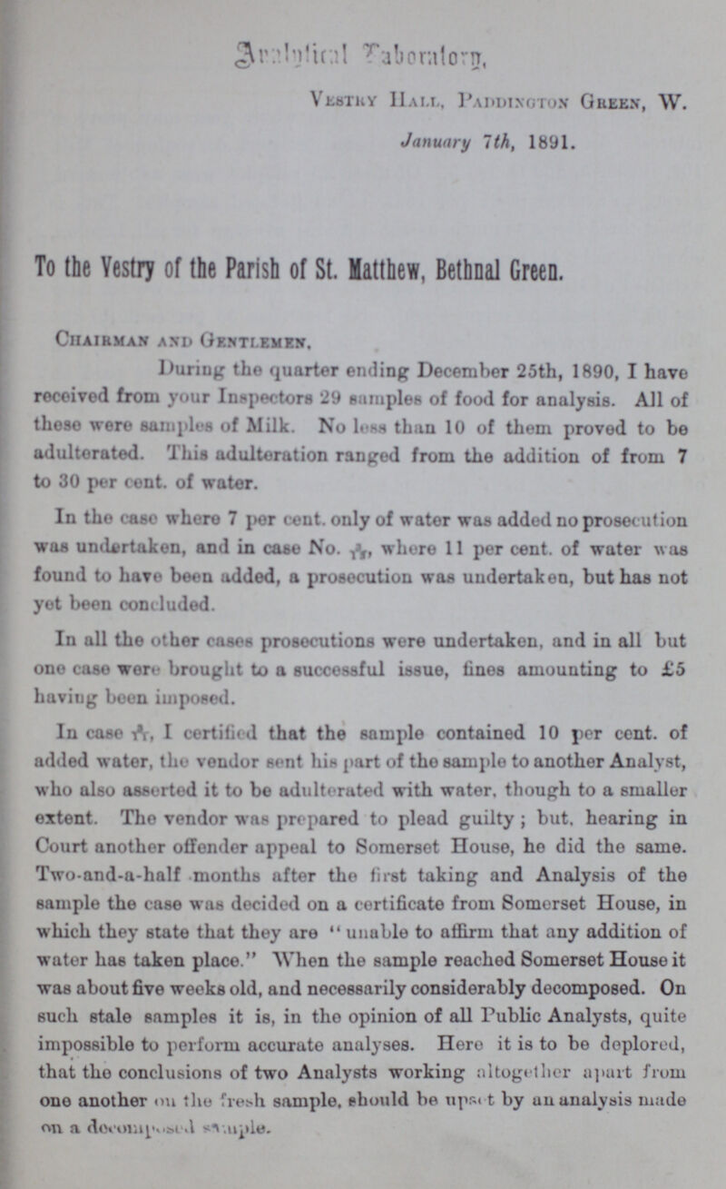 Analytical Taboratory, Vestry Hall, Paddington Green, W. January 7th, 1891. To the Vestry of the Parish of St. Matthew, Bethnal Green. Chairman and Gentlemen. During the quarter ending December 25th, 1890, I have received from your Inspectors 29 samples of food for analysis. All of these were samples of Milk. No less than 10 of them proved to be adulterated, This adulteration ranged from the addition of from 7 to 30 per cent. of water. In the case where 7 per cent. only of water was added no prosecution was undertaken, and in case No. 3/15, where 11 per cent. of water was found to have been added, a prosecution was undertaken, but has not yet been concluded. In all the other cases prosecutions were undertaken, and in all but one case wore brought to a successful issue, fines amounting to £5 having been imposed. In case 3/11, I certified that the sample contained 10 per cent. of added water, the vendor sent his part of the sample to another Analyst, who also asserted it to be adulterated with water, though to a smaller extent. The vendor was prepared to plead guilty; but. hearing in Court another offender appeal to Somerset House, ho did the same. Two-and-a-half months after the first taking and Analysis of the sample the case was decided on a certificate from Somerset House, in which they state that they are unable to affirm that any addition of water has taken place. When the sample reached Somerset House it was about five weeks old, and necessarily considerably decomposed. On such stale samples it is, in the opinion of all Public Analysts, quite impossible to perform accurate analyses. Hero it is to be deplored, that the conclusions of two Analysts working altogether apart from one another on the fresh sample, should be upset by an analysis made on a decoraposed sample.