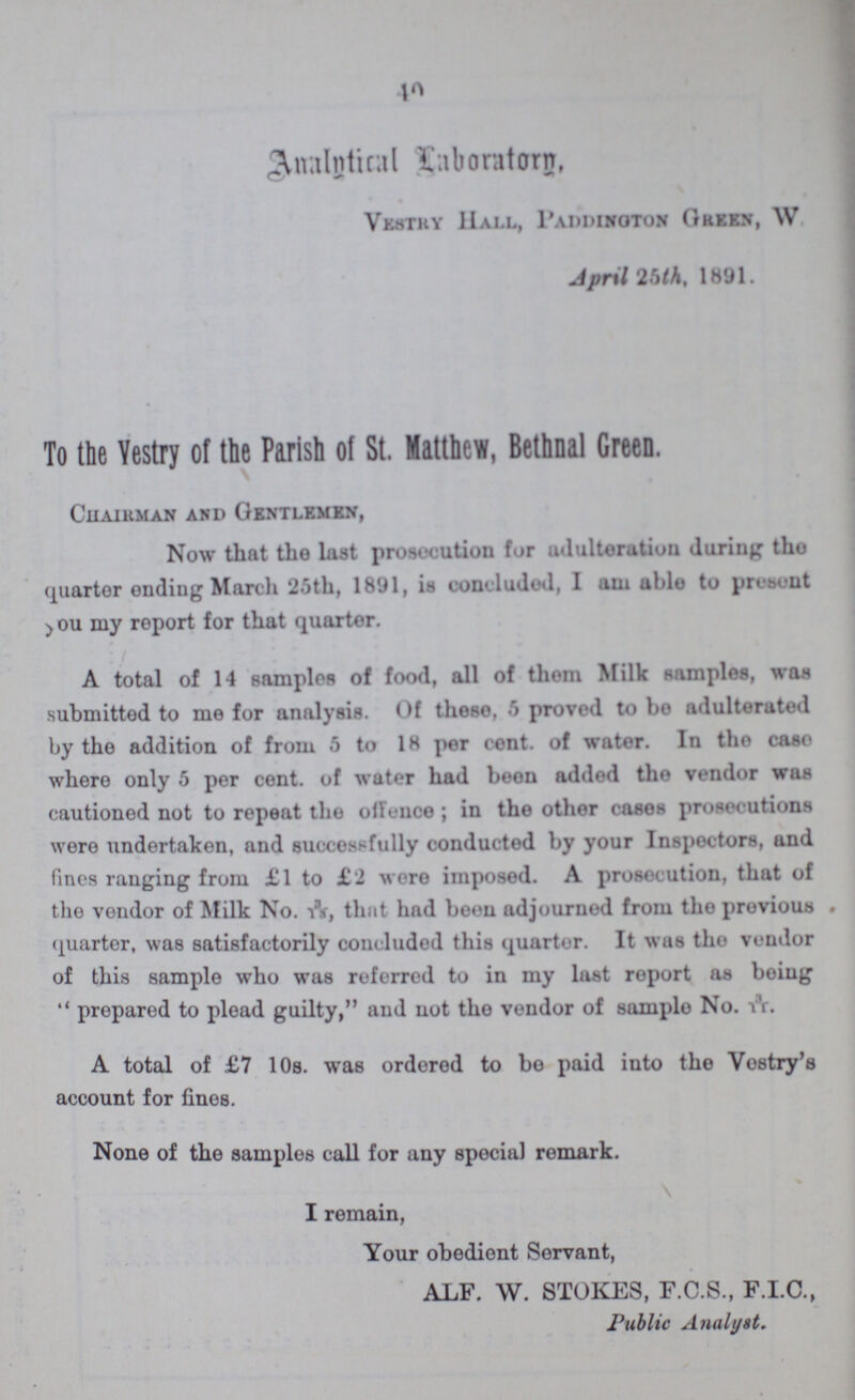 40 Analytical Laboratory, Vestry Hall, Paddington Green, W April 25th, 1891. To the Vestry of the Parish of St. Matthew, Bethnal Green. Chairman and Gentlemen, Now that the last prosecution for adulteration during the quarter ending March 25th, 1891, is concluded, I am able to present you my report for that quarter. A total of 14 samples of food, all of them Milk samples, was submitted to me for analysis. Of these, 5 proved to be adulterated by the addition of from 5 to 18 per cent. of water. In the case where only 5 per cent. of water had been added the vendor was cautioned not to repeat the offence; in the other cases prosecutions were undertaken, and successfully conductod by your Inspectors, and fines ranging from £1 to £2 wore imposed. A prosecution, that of the vendor of Milk No. 3/13, that had been adjourned from the previous quarter, was satisfactorily concluded this quarter. It was the vendor of this sample who was referred to in my last report as being prepared to plead guilty, and not the vendor of sample No. 3/11. A total of £7 10s. was ordered to bo paid into the Vestry's account for fines. None of the samples call for any special remark. I remain, Your obedient Servant, ALF. W. STOKES, F.C.S., F.I.C., Public Analyst.