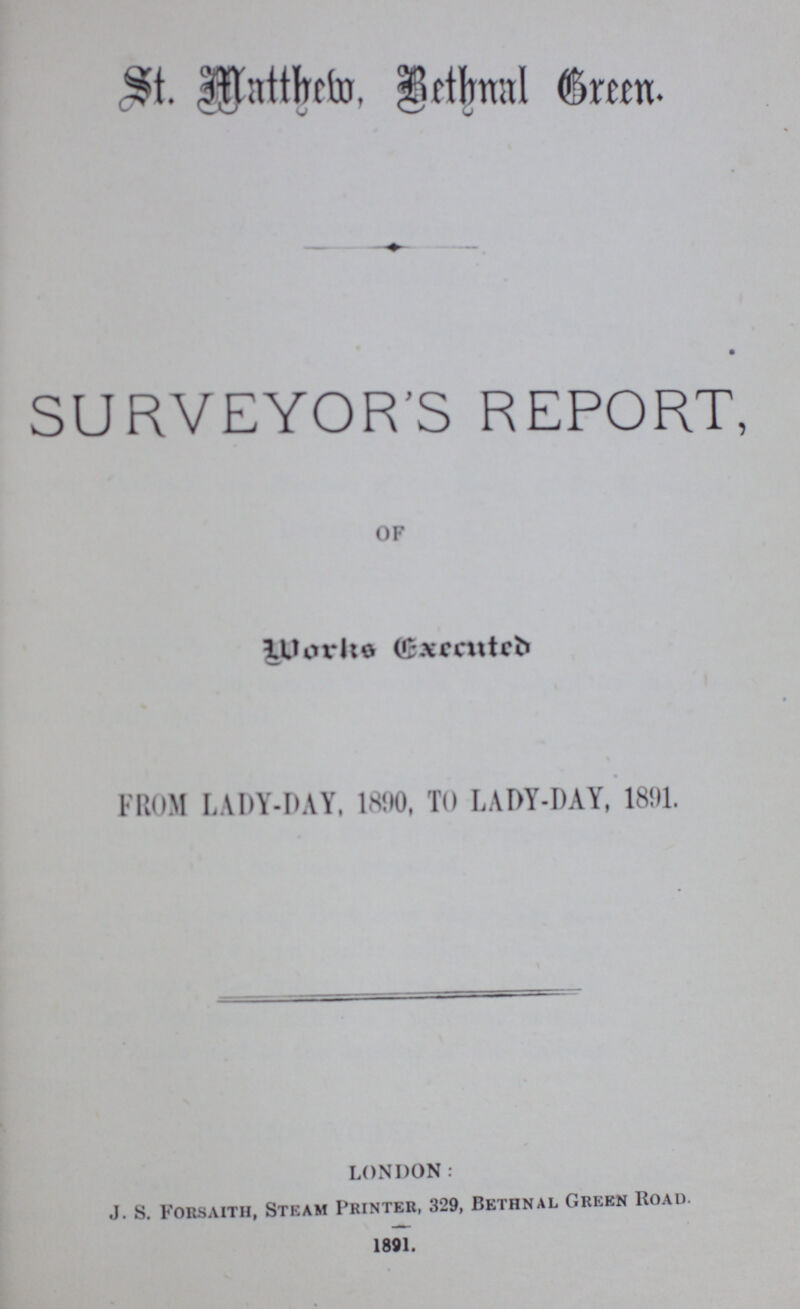 St. Matthew, Bethnal Green. SURVEYOR'S REPORT, OF Works Executed FROM LADY-DAY, 1890, TO LADY-DAY, 1891. LONDON: J. S. Forsaith, Steam Printer, 329, Bethnal Green Road. 1891.
