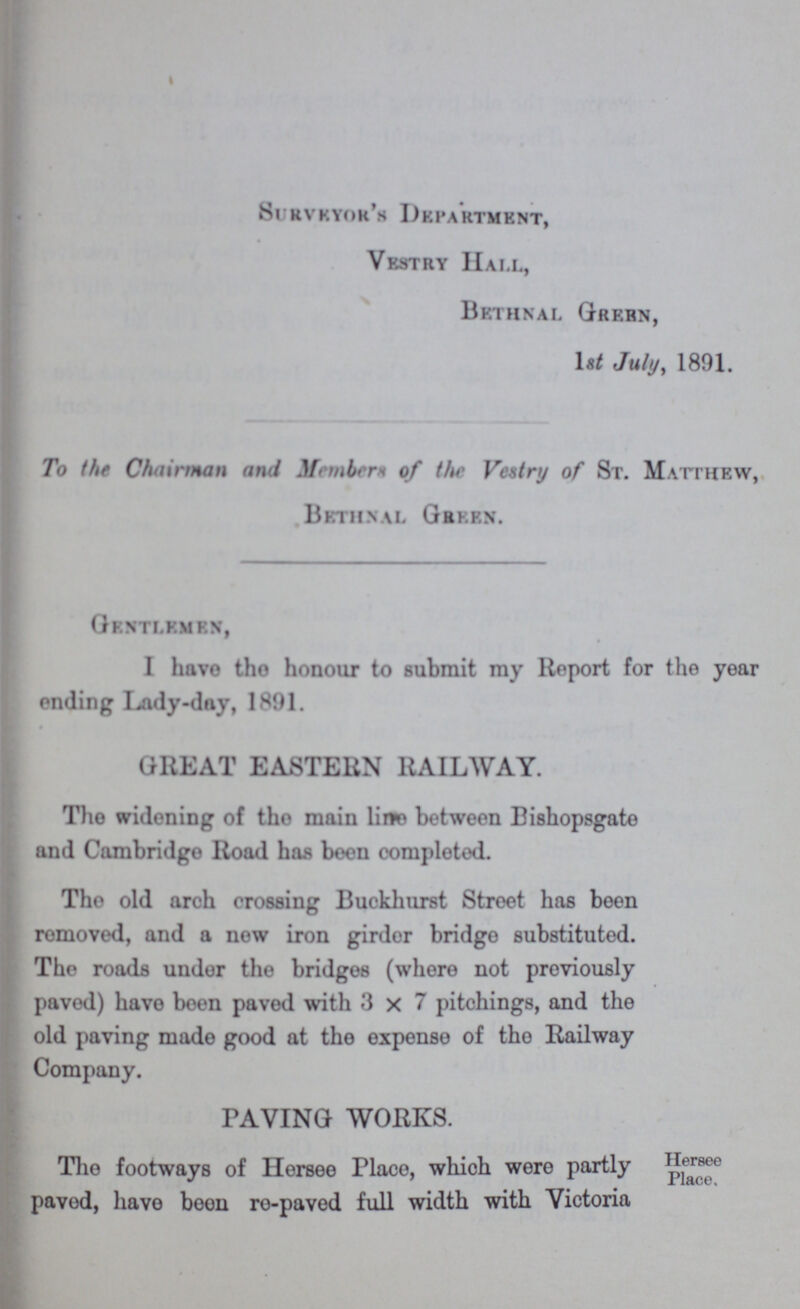Surveyor's Department, Vestry Hall, Brthnal Green, 1st July, 1891. To the Chairman and Members of the Vestry of St. Matthew, Bbthnal Green. Gbktlembn, I have tho honour to submit my Report for the year ending I^ady-dny, 1891. GREAT EASTERN RAILWAY. Tho widening of tho main line between Bishopsgate and Cambridge Road has been completed. The old arch crossing Buckhurst Street has been removed, and a new iron girdor bridgo substituted. The roads undor the bridgos (where not previously paved) have been pavod with 3x7 pitohings, and the old paving made good at the expense of tho Railway Company. Hersee Place. PAVING WORKS. Tho footways of Hersee Place, whioh were partly pavod, have boon ro-pavod full width with Victoria