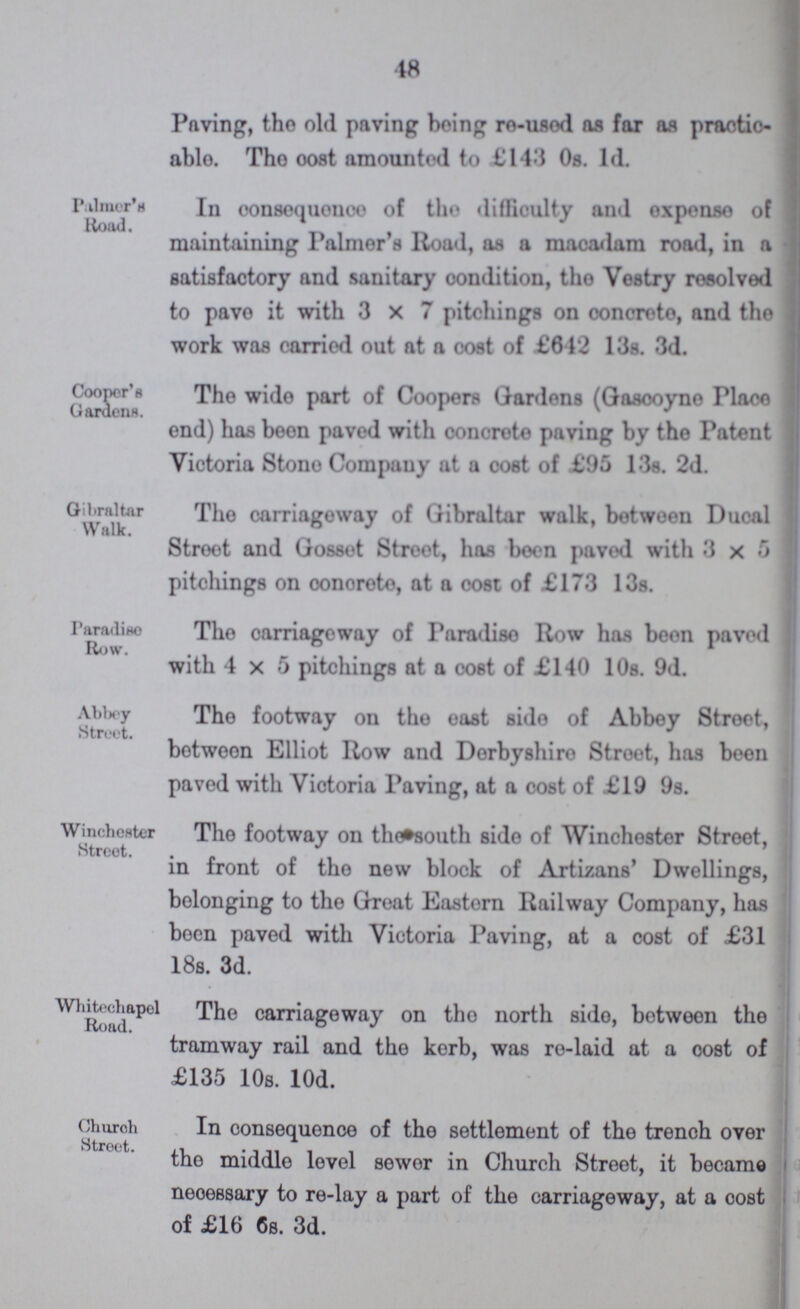 18 Paving, the old paving being re-used as far as practic able. The cost amounted to £143 0s. 1d. Palmer's Hood. In consequence of the difficulty and expense of maintaining Palmer's Road, as a macadam road, in a satisfactory and sanitary condition, the Vestry resolved to pave it with 3x7 pitchings on concrete, and tho work was carried out at a oost of £612 13s. 3d. Cooper's Gardens. The wide part of Coopers Gardens (Gascoyne Place end) has been paved with concrete paving by the Patent Victoria Stone Company at a cost of £95 13s. 2d. Gibraltar Walk. The carriageway of Gibraltar walk, between Ducal Street and Gosset Street, has been paved with 3 x 5 pitchings on concrete, at a cost of £173 13s. Paradise Row. The carriageway of Paradise Row has been paved with 4x5 pitchings at a cost of £140 10s. 9d. Abbey Street. The footway on the east side of Abbey Street, between Elliot Row and Derbyshire Street, has been paved with Victoria Paving, at a cost of £19 9s. Winchester Street. The footway on the south side of Winchester Street, in front of the new block of Artizans' Dwellings, belonging to the Great Eastern Railway Company, has been paved with Victoria Paving, at a cost of £31 18s. 3d. Whitechapel Road. The carriageway on the north side, between the tramway rail and the kerb, was re-laid at a cost of £135 10s. 10d. Church Street. In consequence of the settlement of the trench over the middle level sewer in Church Street, it became necessary to re-lay a part of the carriageway, at a cost of £16 6s. 3d.