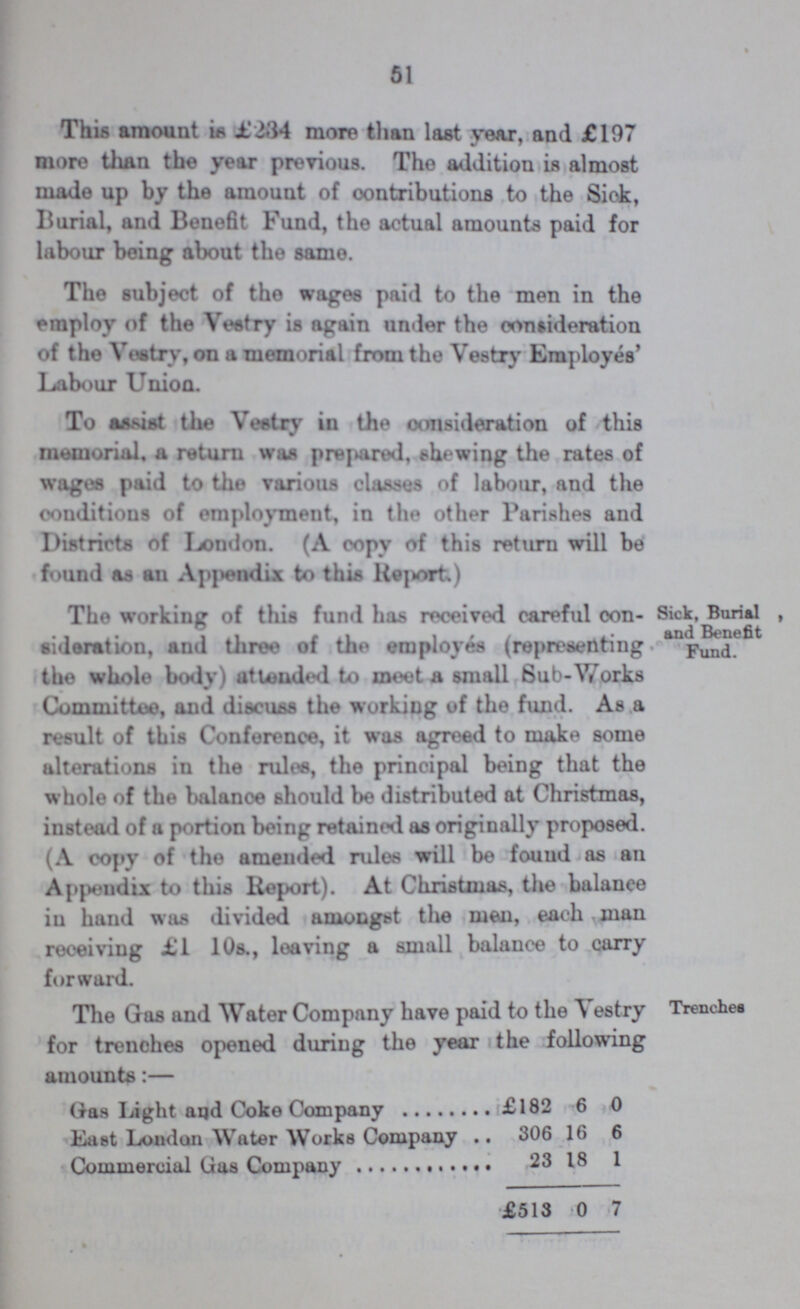 51 This amount is £284 more than last year, and £197 more than the year previous. The addition is almost made up by the amount of contributions to the Sick, Burial, and Benefit Fund, the actual amounts paid for labour being about the same. The subject of the wages paid to the men in the employ of the Vestry is again under the consideration of the Vestry, on a memorial from the Vestry Employés' Labour Union. To assist the Vestry in the consideration of this memorial, a return was prepared, shewing the rates of wages paid to the various classes of labour, and the conditions of employment, in the other Parishes and Districts of London. (A copy of this return will be found as an Appendix to this Report) Sick, Banal, and Benefit Fund. The working of this fund has received careful con sideration, and three of the employes (representing the whole body) attended to meet a small Sub-Works Committee, and discuss the working of the fund. As a result of this Conference, it was agreed to make some alterations in the rules, the principal being that the whole of the balanoe should be distributed at Christmas, instead of a portion being retained as originally proposed. (A copy of the amended rules will be found as an Appendix to this Report). At Christmas, the balanoe in hand was divided amongst the men, each man receiving £1 10s., leaving a small balance to carry forward. Trenches The Gas and Water Company have paid to the Vestry for trenches opened during the year the following amounts:— Gas Light aqd Coke Company £182 6 0 East Lomlon Water Works Company 306 16 6 Commercial Gas Company 23 18 1 £513 0 7