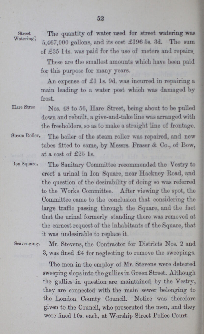 52 Street Watering The quantity of water used for street watering was 5,467,000 gallons, and its cost £106 5s. 3d. The sum of £35 14s. was paid for the use of meters and repairs. These are the smallest amounts which have been paid for this purpose for many years. An expense of £1 1s. 9d. was incurred in repairing a main leading to a water post which was damaged by frost. Hare Stree Nos. 48 to 56, Hare Street, being about to bo pulled down and rebuilt, a give-and-take line was arranged with the freeholders, so as to make a straight lino of frontage. Steam Roller. The boiler of the steam roller was repaired, and new tubes fitted to same, by Messrs. Fraser & Co., of Bow, at a cost of £25 1s. Ion Square. The Sanitary Committee recommended the Vestry to erect a urinal in Ion Square, near Hackney Road, and the question of the desirability of doing so was referred to the Works Committee. After viewing the spot, the Committee came to the conclusion that considering the large traffic passing through the Square, and the fact that the urinal formerly standing there was removed at the earnest request of the inhabitants of the Square, that it was undesirable to replace it. Scavenging. Mr. Stevens, the Contractor for Districts Nos. 2 and 3, was fined £4 for neglecting to remove the sweepings. The men in the employ of Mr. Stevens were detected sweeping slops into the gullies in Green Street. Although the gullies in question are maintained by the Vestry, they are connected with the main sewer belonging to the London County Council. Notice was therefore given to the Council, who prosecuted the men, and they were fined 10s. each, at Worship Street Police Court.