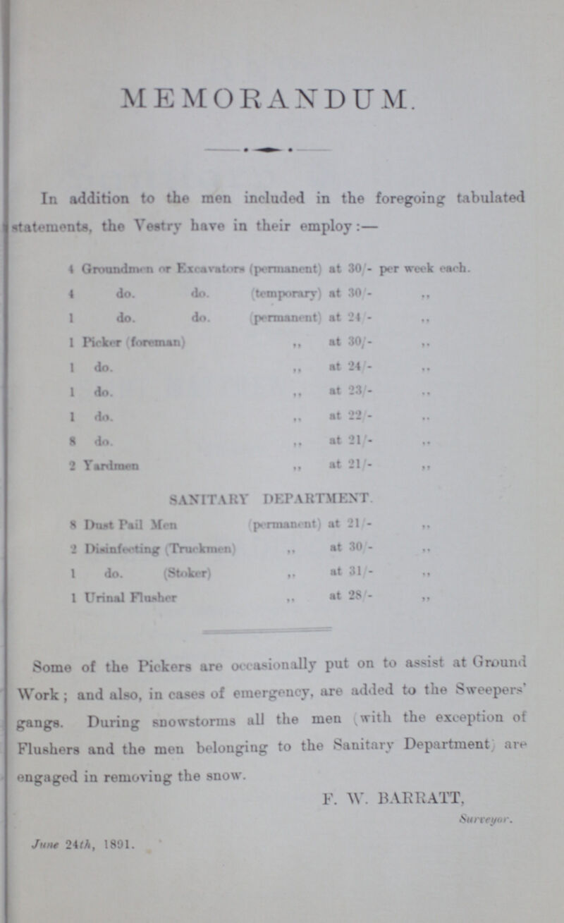 MEMORANDUM. ■ • • In addition to tho men included in the foregoing tabulated statements, tho Vestry have in their employ:— 4 Groundnv n orExcavator* (permanent) at 30/- per week each. 4 do. do. {temporary) at 30/- ” 1 do. do. (permanent) at 24 - ” 1 Picker (foreman) ” at 30/- ” 1 do. ” at 24/- ” 1 do. ” at 23/- ” 1 do. ” at 22- ” 8 do. ” at 21/- ” 2 Yardmen ” at 21/- ” SANITARY DEPARTMENT 8 Dust Pail Men permanent) at 21/- ” 2 Dianfwting .Truckmen) ” at 30/- ” 1 do. (Stoker) ” at 31 - ” 1 Urinal Flusher ” at 28'- ” Somo of the Pickers are occasionally put on to assist at Ground Work; and also, in cases of emergency, are added to the Sweepers gangs. During snowstorms ail the men (with the exception of Flushers and the men belonging to the Sanitary Department are engaged in removing the snow. F. W. BAR RATT, Surveyor. June 24th, 1891.