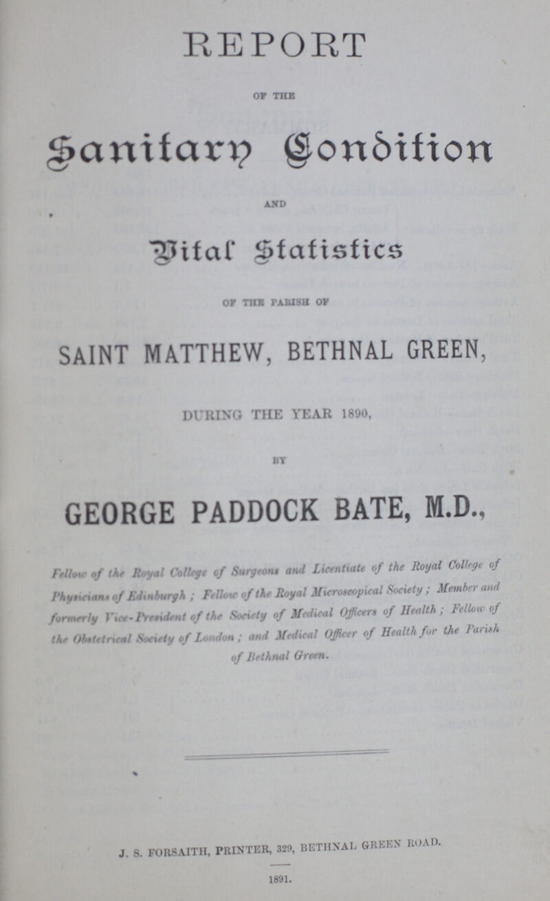 REPORT of the Sanitary Condition and Vital Statistics of the parish of SAINT MATTHEW, BETHNAL GREEN, DURING THE YEAR 1890, by GEORGE PADDOCK BATE, M.D., Fellow of the Royal College of Surgeon* and Licentiate of the Royal Collage of Physician of Edinburgh ; Fellow of the Royal Microscopical Society ; Member and formerly Vice President of the Society of Medical Officers of Health; Fellow of the Obstetrical Society of London ; and Medical Officer of Health for the Parish of Bethnall Green. J. S. FORSAITH, PRINTER, 329, BETHNAL GREEN ROAD. 1891.