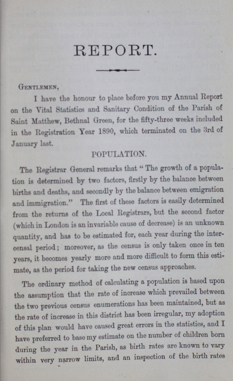 REPORT. Gentlemen, I havo tho honour to place before you my Annual Report on tho Vital Statistics and Sanitary Condition of the Parish of Saint Matthew, Bethnal Green, for the fifty-three weeks included in tho Registration Year 1890, which terminated on the 3rd of January last. POPULATION. Tho Registrar General remarks that The growth of a popula tion is determined by two factors, firstly by the balance between births and deaths, and secondly by the balance between emigration and immigration. The first of these factors is easily determined from the returns of the Local Registrars, but the second factor (which in London is an invariable cause of decrease) is an unknown quantity, and has to be estimated for, each year during the inter oensal period; moreover, as the census is only taken once in ten years, it becomes yearly more and more difficult to form this esti mate, as tho period for taking the new census approaches. The ordinary method of calculating a population is based upon the assumption that tho rate of inorease which prevailed between the two previous census enumerations has been maintained, but as the rate of increase in this distriot has been irregular, my adoption of this plan would have caused great errors in the statistics, and I have preferred to base my estimate on the number of children born during the year in the Parish, as birth rates are known to vary within very narrow limits, and an inspection of the birth rates
