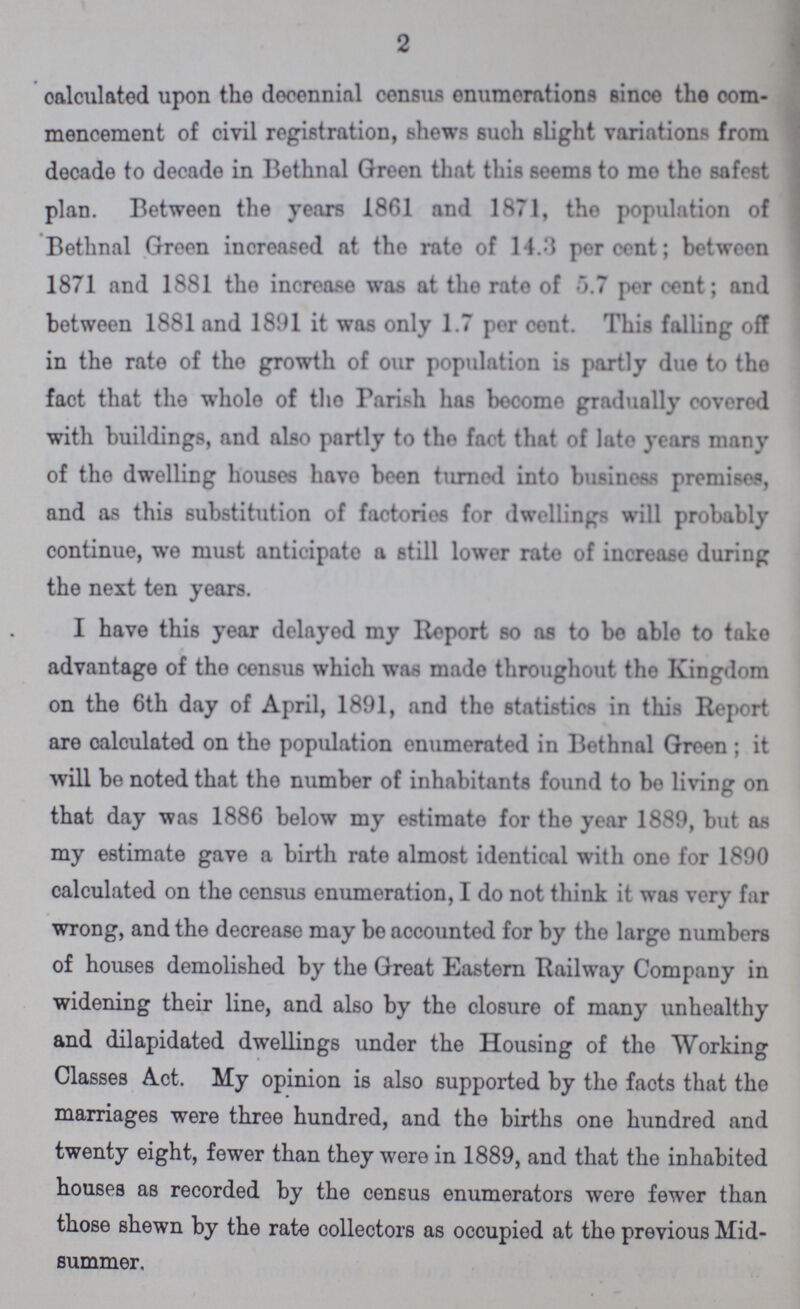 2 calculated upon tho decennial census enumerations since the com mencement of civil registration, shews such slight variations from decade to decade in Bethnal Green that this seems to mo tho safest plan. Between the years 1861 and 1871, tho population of Bethnal Green increased at tho rate of 14.3 percent; between 1871 and 1881 tho increase was at the rate of 5.7 per cent; and between 1881 and 1891 it was only 1.7 per cent. This falling off in the rate of tho growth of our population is partly due to tho fact that tho whole of tho Parish has become gradually covered with buildings, and also partly to the fact that of late years many of tho dwelling houses have been turned into business premises, and as this substitution of factories for dwellings will probably continue, we must anticipate a still lower rate of increase during the next ten years. I have this year delayed my Report so as to be able to take advantage of tho census which was made throughout the Kingdom on the 6th day of April, 1891, and the statistics in this Report are calculated on the population enumerated in Bethnal Green ; it will be noted that the number of inhabitants found to bo living on that day was 1886 below my estimate for the year 1889, but as my estimate gave a birth rate almost identical with ono for 1890 calculated on the census enumeration, I do not think it was very far wrong, and the decrease may be accounted for by the large numbers of houses demolished by the Great Eastern Railway Company in widening their line, and also by the closure of many unhoalthy and dilapidated dwellings under the Housing of the Working Classes Act. My opinion is also supported by the faots that the marriages were three hundred, and the births one hundred and twenty eight, fewer than they were in 1889, and that the inhabited houses as recorded by the census enumerators were fewer than those shewn by the rate collectors as occupied at the previous Mid summer.