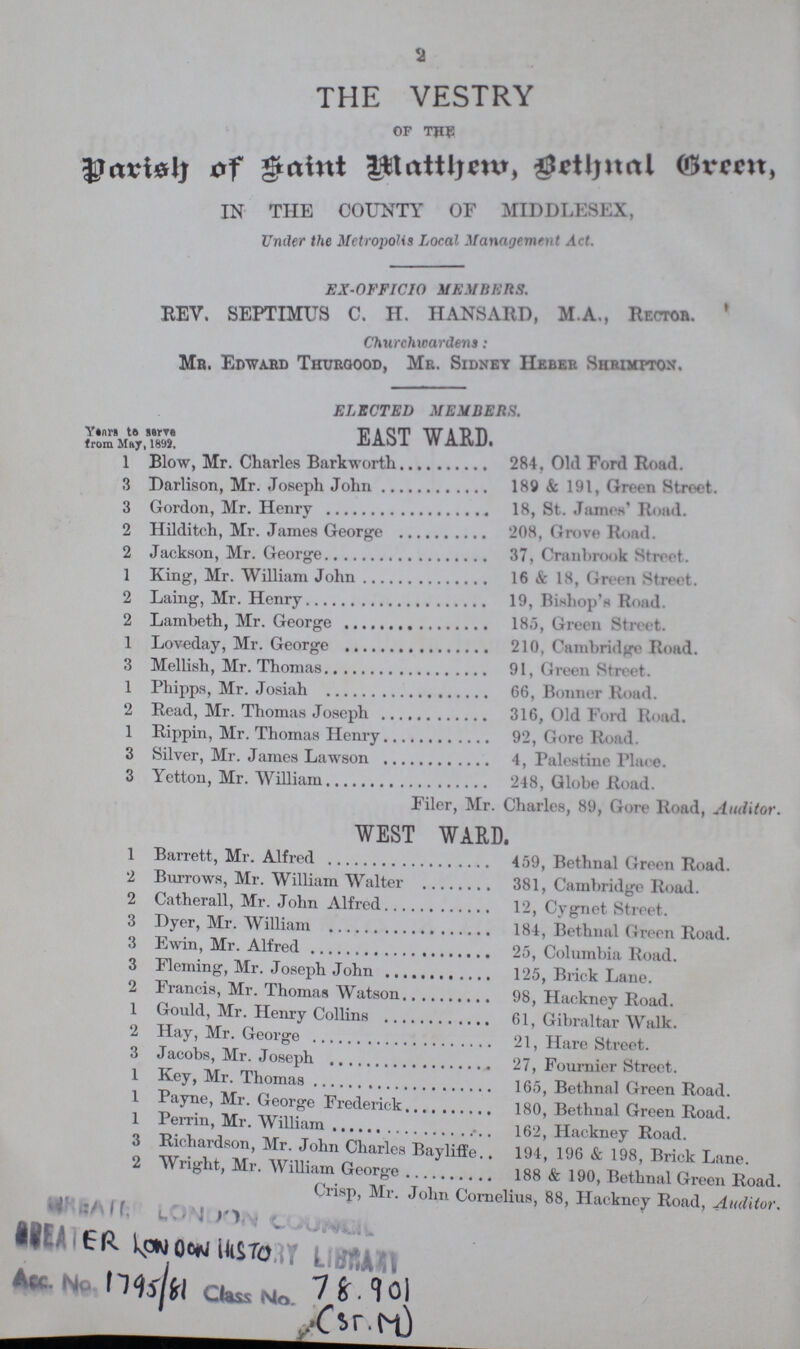 2 THE VESTRY OF THE Parish of Saint Matthem, Bethnal Green, IN THE COUNTY OF MIDDLESEX, Under the Metropolis Local Management Act. EX-OFFICIO MEMBERS. REV. SEPTIMUS C. H. HANSARD, M.A., Rector. Churchwardens: Mr. Edward Thurgood, Mr. Sidney Heber Shrimp-ton. ELECTED MEMBERS. Years to serve from May,1892 east ward. 1 Blow, Mr. Charles Barkworth 284, Old Ford Road. 3 Darlison, Mr. Joseph John 189 & 191, Green Street. 3 Gordon, Mr. Henry 18, St. James' Road. 2 Hilditch, Mr. James George 208, Grove Road. 2 Jackson, Mr. George 37, Cranbrook Street. 1 King, Mr. William John 16 & 18, Green Street. 2 Laing, Mr. Henry 19, Bishop's Road. 2 Lambeth, Mr. George 185, Green Street. 1 Loveday, Mr. George 210, Cambridge Road. 3 Mellish, Mr. Thomas 91, Green Street. 1 Phipps, Mr. Josiah 66, Bonner Road. 2 Read, Mr. Thomas Joseph 316, Old Ford Road. 1 Rippin, Mr. Thomas Henry 92, Gore Road. 3 Silver, Mr. James Lawson 4, Palestine Place. 3 Yetton, Mr. William 248, Globe Road. Filer, Mr. Charles, 89, Gore Road, Auditor. west ward. 1 Barrett, Mr. Alfred 459, Bethnal Green Road. 2 Burrows, Mr. William Walter 381, Cambridge Road. 2 Catherall, Mr. John Alfred 12, Cygnet Street. 3 Dyer, Mr. William 184, Bethnal Green Road. 3 Ewin, Mr. Alfred 25, Columbia Road. 3 Fleming, Mr. Joseph John 125, Brick Lane. 2 Francis, Mr. Thomas Watson 98, Hackney Road. 1 Gould, Mr. Henry Collins 61, Gibraltar Walk. 2 Hay, Mr. George 21, Hare Street. 3 Jacobs, Mr. Joseph 27, Fournier Street. 1 Key, Mr. Thomas 165, Bethnal Green Road. 1 Payne, Mr. George Frederick 180, Bethnal Green Road. 1 Perrin, Mr. William 162, Hackney Road. 3 Richardson, Mr. John Charles Bayliffe 194, 196 & 198, Brick Lane. 2 Wright, Mr. William George 188 & 190, Bethnal Green Road. Crisp, Mr. John Cornelius, 88, Hackney Road, Auditor.