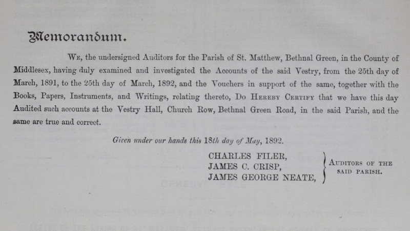 Memorandum. we, the undersigned Auditors for the Parish of St. Matthew, Bethnal Green, in the County of Middlesex, having duly examined and investigated the Accounts of the said Vestry, from the 25th day of March, 1891, to the 25th day of March, 1892, and the Vouchers in support of the same, together with the Books, Papers, Instruments, and Writings, relating thereto, Do Hereby Certify that we have this day Audited such accounts at the Vestry Hall, Church Row, Bethnal Green Road, in the said Parish, and the same are true and correct. Given under our hands this 18th day of May, 1892. CHARLES FILER, JAMES C. CRISP, JAMES GEORGE NEATE, Auditors of the said parish.