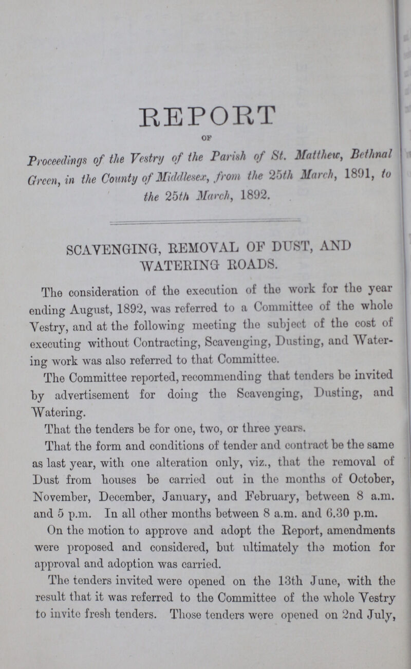 REPORT OF Proceedings of the Vestry of the Parish of St. Matthew, Bethnal Green, in the County of Middlesex, from the 25th March, 1891, to the 25th March, 1892. SCAVENGING, REMOVAL OF DUST, AND WATERING ROADS. The consideration of the execution of the work for the year ending August, 1892, was referred to a Committee of the whole Vestry, and at the following meeting the subject of the cost of executing without Contracting, Scavenging, Dusting, and Water ing work was also referred to that Committee. The Committee reported, recommending that tenders be invited by advertisement for doing the Scavenging, Dusting, and Watering. That the tenders be for one, two, or three years. That the form and conditions of tender and contract be the same as last year, with one alteration only, viz., that the removal of Dust from houses be carried out in the months of October, November, December, January, and February, between 8 a.m. and 5 p.m. In all other months between 8 a.m. and 6.30 p.m. On the motion to approve and adopt the Report, amendments were proposed and considered, but ultimately tho motion for approval and adoption was carried. The tenders invited were opened on the 13th June, with the result that it was referred to the Committee of the whole Vestry to invite fresh tenders. Those tenders were opened on 2nd July,