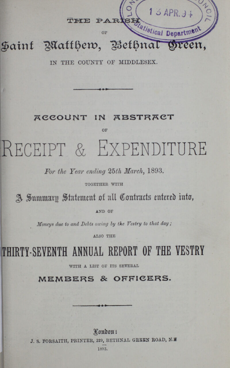 THE PARISH of Saint Matthew, Bethnal Green IN THE COUNTY OF MIDDLESEX. Account in Abstract of Receipt & Expenditure For the Year ending 25th March, 1893. together with A Summary Statement of all Contracts entered into, and of Moneys due to and Debts owing by the Vestry to that day; also the THIRTY-SEVENTH ANNUAL REPORT OF THE VESTRY with a list of its several MEMBERS & OFFICERS. London: J. S. FORSAITH, PRINTER, 329, BET1INAL GREEN ROAD, N.S 1893.