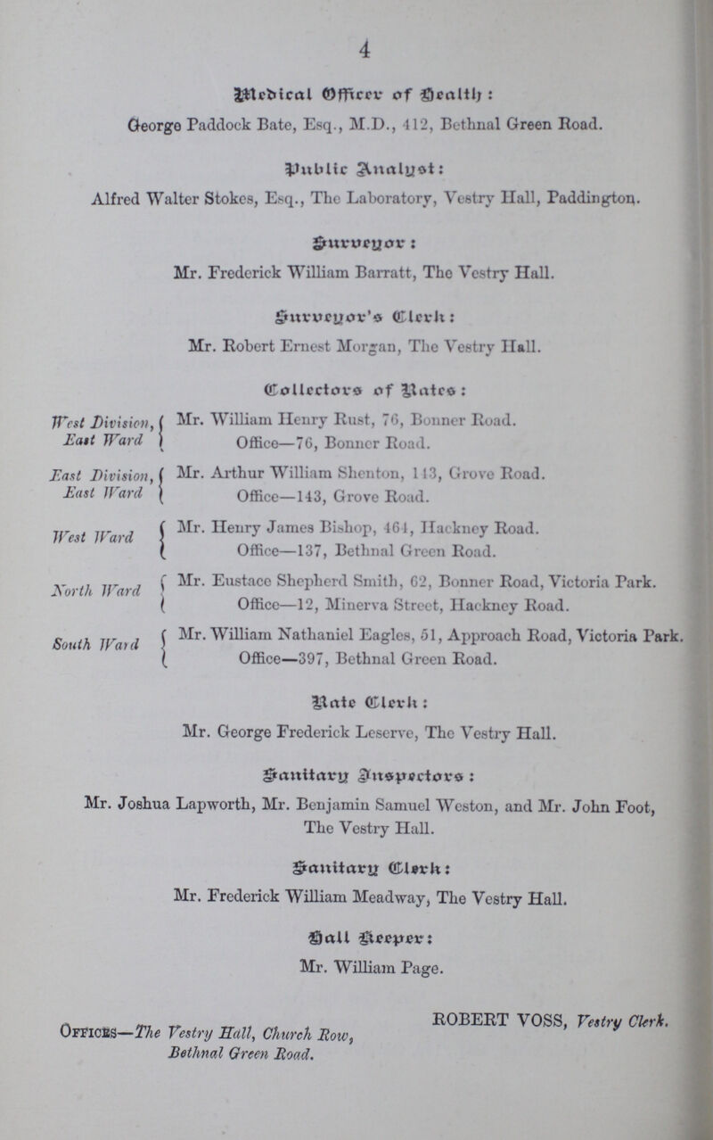 4 Medical Officer of Health George Paddock Bate, Esq., M.D., 412, Bethnal Green Road. Public Analyst: Alfred Walter Stokes, Esq., The Laboratory, Vestry Hall, Paddington. Surveyor: Mr. Frederick William Barratt, The Vestry Hall. Surveyor's Clerk Mr. Robert Ernest Morgan, The Vestry Hall. Collectors of Rates West Division, Mr. William Henry Rust, 76, Bonner Road. East Ward Office—76, Bonner Road. East Division, ( Mr. Arthur William Shenton, 113, Grove Road. East Hard Office—143, Grove Road. Mr. Henry James Bishop, 461, Hackney Road. Office—137, Bethnal Green Road. Mr. Eustace Shepherd Smith, 62, Bonner Road, Victoria Park. North Ward Office—12, Minerva Street, Hackney Road. Mr. William Nathaniel Eagles, 51, Approach Road, Victoria Park. South Ward Office—397, Bethnal Green Road. Rate Clerk:: Mr. George Frederick Leserve, The Vestry Hall. Sanitary Inspectors: Mr. Joshua Lapworth, Mr. Benjamin Samuel Weston, and Mr. John Foot, The Vestry Hall. Sanitary Clerk: Mr. Frederick William Meadway, The Vestry Hall. Hall Keeper: Mr. William Page. ROBERT VOSS, Vestry Clerk. Offices—The Vestry hall, Church Row, Bethnal Green Road.