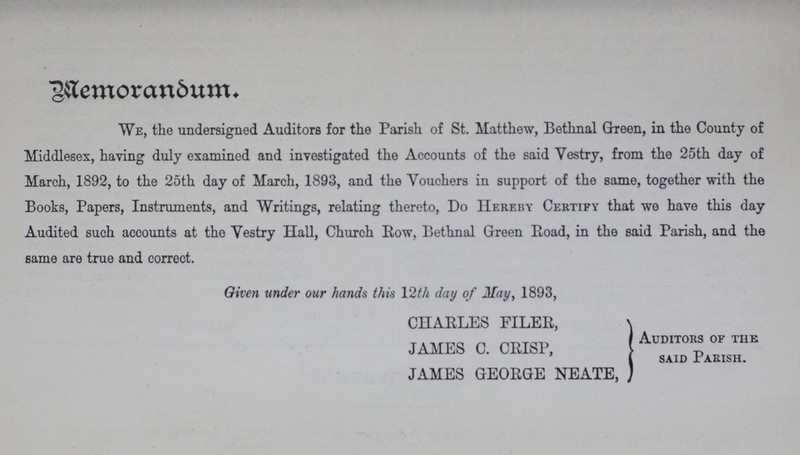 Memorandum. We, the undersigned Auditors for the Parish of St. Matthew, Bethnal Green, in the County of Middlesex, having duly examined and investigated the Accounts of the said Vestry, from the 25th day of March, 1892, to the 25th day of March, 1893, and the Vouchers in support of the same, together with the Books, Papers, Instruments, and Writings, relating thereto, Do Hereby Certify that we have this day Audited such accounts at the Vestry Hall, Church Row, Bethnal Green Road, in the said Parish, and the same are true and correct. Given under our hands this 12th day of May, 1893, CHARLES FILER, JAMES C. CRISP, AUDIT0RS OF THE said Parish. JAMES GEORGE NEATE,