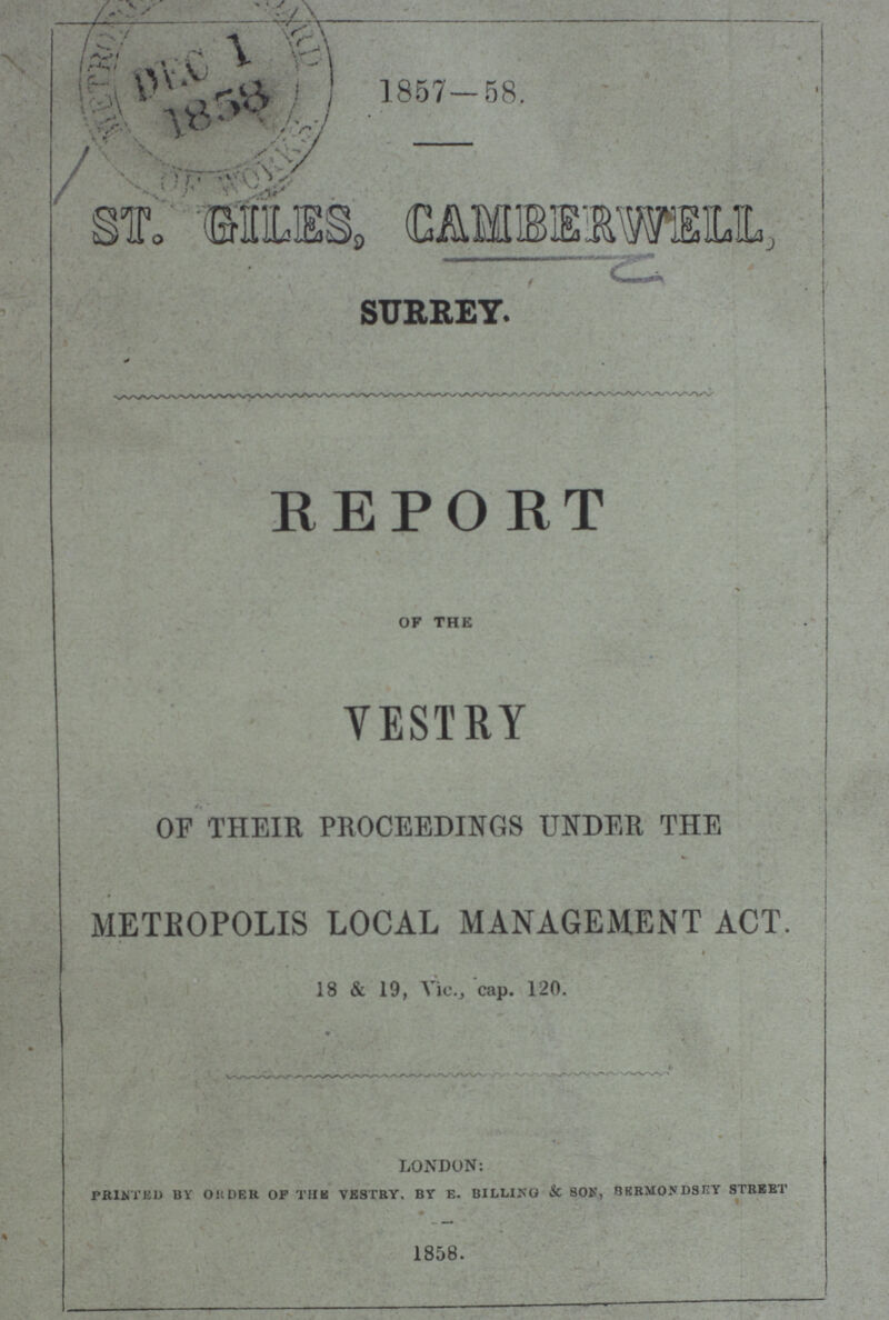 1857-58. ST. GILES, CAMBERWELL SURREY. REPORT OF THE VESTRY OF THEIR PROCEEDINGS UNDER THE METROPOLIS LOCAL MANAGEMENT ACT. 18 & 19, Vic., cap. 120. london: PRINTED BY ORDER OF THE VESTRY. BY E. BILLING & S0N, BERMONDSEY STREET 1858.