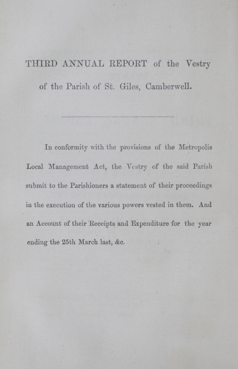THIRD ANNUAL EEPOET of the Vestry of the Parish of St. Giles, Camberwell. In conformity with the provisions of the Metropolis Local Management Act, the Vestry of the said Parish submit to the Parishioners a statement of their proceedings in the execution of the various powers vested in them. And an Account of their Receipts and Expenditure for the year ending the 25th March last, &c.