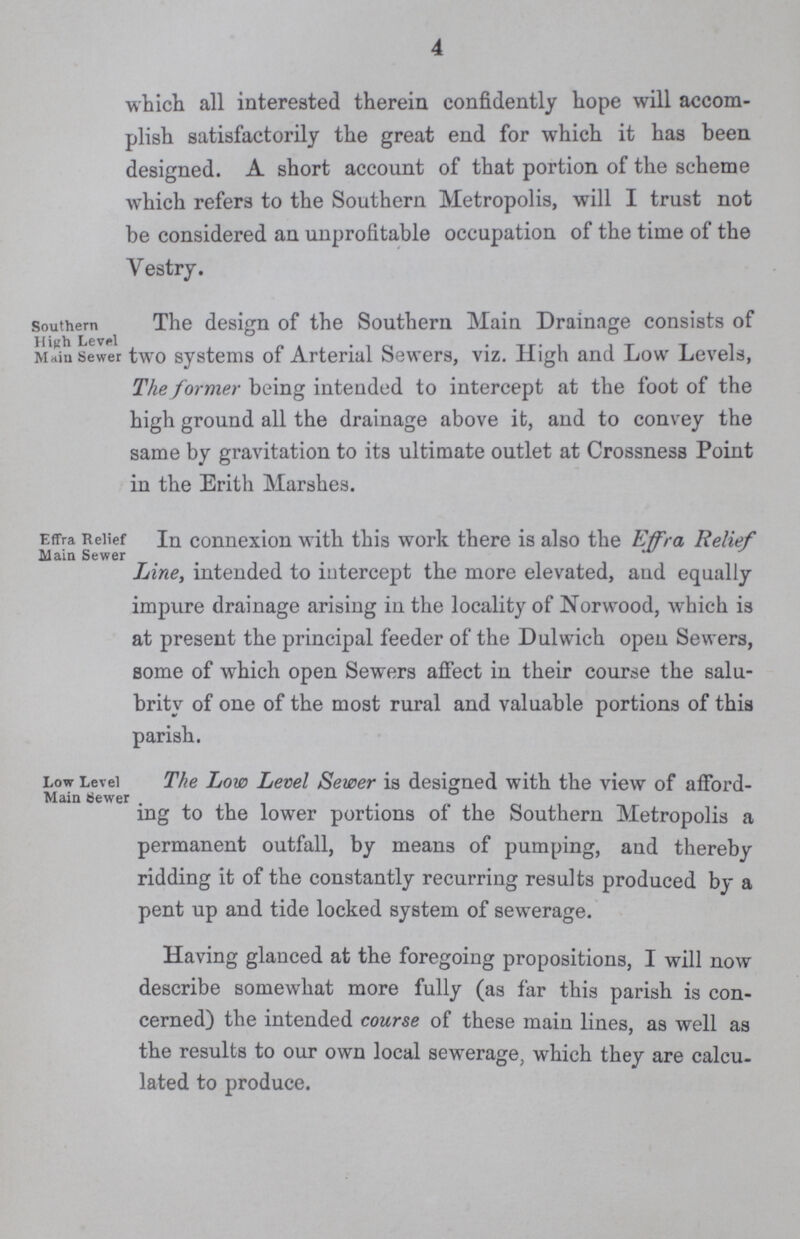 4 which all interested therein confidently hope will accom plish satisfactorily the great end for which it has been designed. A short account of that portion of the scheme which refers to the Southern Metropolis, will I trust not be considered an unprofitable occupation of the time of the Vestry. Southern High Level Main Sewer The design of the Southern Main Drainage consists of two systems of Arterial Sewers, viz. High and Low Levels, The former being intended to intercept at the foot of the high ground all the drainage above it, and to convey the same by gravitation to its ultimate outlet at Crossness Point in the Erith Marshes. Effra Relief Main Sewer In connexion with this work there is also the Effra Relief Line, intended to intercept the more elevated, and equally impure drainage arising in the locality of Norwood, which is at present the principal feeder of the Dulwich open Sewers, some of which open Sewers affect in their course the salu brity of one of the most rural and valuable portions of this parish. Low Level Main tsewer The Low Level Sewer is designed with the view of afford ing to the lower portions of the Southern Metropolis a permanent outfall, by means of pumping, and thereby ridding it of the constantly recurring results produced by a pent up and tide locked system of sewerage. Having glanced at the foregoing propositions, I will now describe somewhat more fully (as far this parish is con cerned) the intended course of these main lines, as well as the results to our own local sewerage, which they are calcu lated to produce.