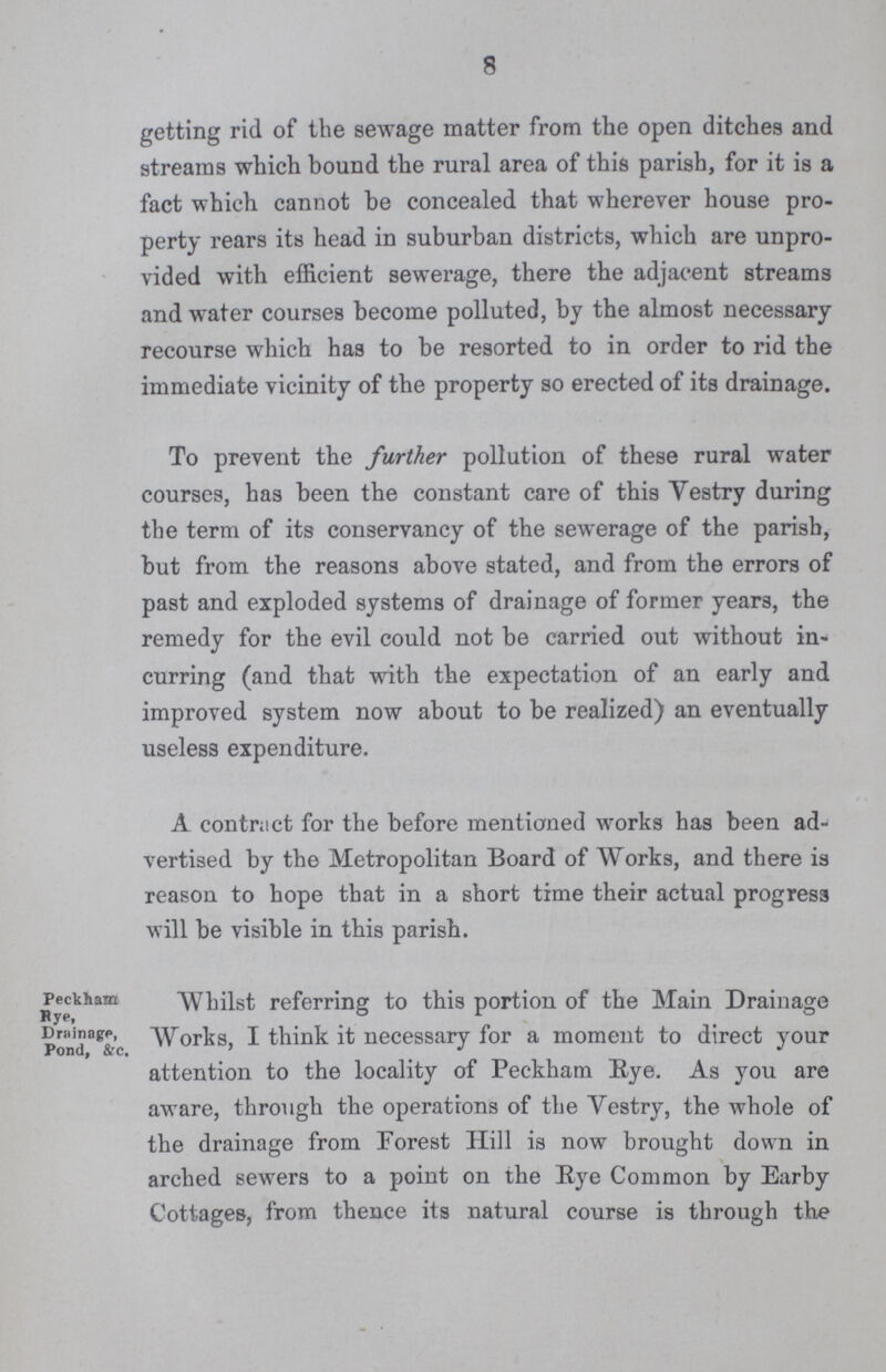8 Peckham Bye, Drainage, Pond, &c. getting rid of the sewage matter from the open ditches and streams which bound the rural area of this parish, for it is a fact which cannot be concealed that wherever house pro perty rears its head in suburban districts, which are unpro vided with efficient sewerage, there the adjacent streams and water courses become polluted, by the almost necessary recourse which has to be resorted to in order to rid the immediate vicinity of the property so erected of its drainage. To prevent the further pollution of these rural water courses, has been the constant care of this Vestry during the term of its conservancy of the sewerage of the parish, but from the reasons above stated, and from the errors of past and exploded systems of drainage of former years, the remedy for the evil could not be carried out without in curring (and that with the expectation of an early and improved system now about to be realized) an eventually useless expenditure. A contract for the before mentioned works has been ad vertised by the Metropolitan Board of Works, and there is reason to hope that in a short time their actual progress will be visible in this parish. Whilst referring to this portion of the Main Drainage Works, I think it necessary for a moment to direct your attention to the locality of Peckham Rye. As you are aware, through the operations of the Vestry, the whole of the drainage from Forest Hill is now brought down in arched sewers to a point on the Rye Common by Earby Cottages, from thence its natural course is through the