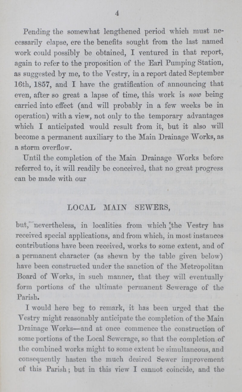 4 Pending the somewhat lengthened period which must ne cessarily elapse, ere the benefits sought from the last named work could possibly be obtained, I ventured in that report, again to refer to the proposition of the Earl Pumping Station, as suggested by me, to the Vestry, in a report dated September 16th, 1857, and I have the gratification of announcing that even, after so great a lapse of time, this work is now being carried into effect (and will probably in a few weeks be in operation) with a view, not only to the temporary advantages which I anticipated would result from it, but it also will become a permanent auxiliary to the Main Drainage Works, as a storm overflow. Until the completion of the Main Drainage Works before referred to, it will readily be conceived, that no great progress can be made with our LOCAL MAIN SEWERS, but, nevertheless, in localities from which the Vestry has received special applications, and from which, in most instances contributions have been received, works to some extent, and of a permanent character (as shewn by the table given below) have been constructed under the sanction of the Metropolitan Board of Works, in such manner, that they will eventually form portions of the ultimate permanent Sewerage of the Parish. I would here beg to remark, it has been urged that the Vestry might reasonably anticipate the completion of the Main Drainage Works—and at once commence the construction of some portions of the Local Sewerage, so that the completion of the combined works might to some extent be simultaneous, and consequently hasten the much desired Sewer improvement of this Parish; but in this view I cannot coincide, and the