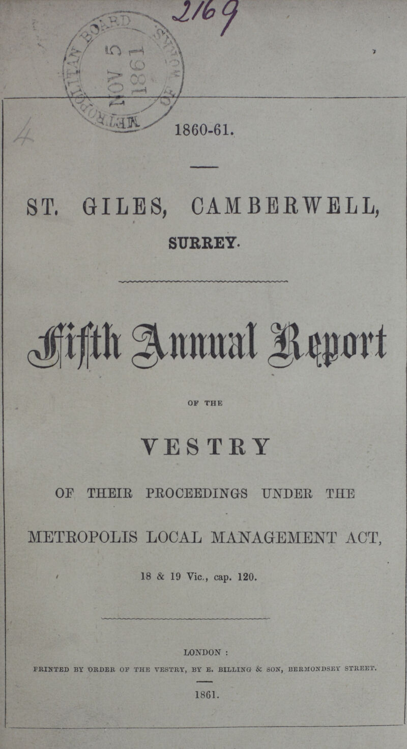 2169 4 1860-61. ST. GILES, CAMBERWELL, SURREY. Fifth Annual Report OF THE VESTRY OF THEIR PROCEEDINGS UNDER THE METROPOLIS LOCAL MANAGEMENT ACT, 18 & 19 Vic., cap. 120. LONDON: PRINTED BY ORDER OF THE VESTRY, BY E. BILLING & SON, BERMONDSEY STREET. 1861.