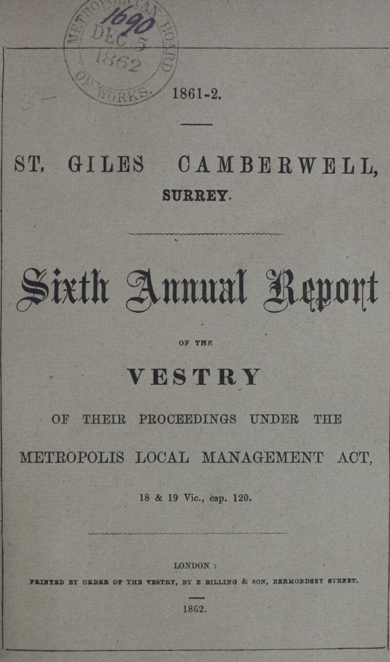 1861-2. ST. GILES CAMBERWELL, SURREY. SixthAnnual Report OF THE VESTRY OF THEIR PROCEEDINGS UNDER THE METROPOLIS LOCAL MANAGEMENT ACT, 18 & 19 Vic., cap. 120. LONDON: rRIHTBD BY ORDBB OF THE VESTRY, BY E BILLIHG & SOW, BBRMONDSEY 8TRBBT. 1862.