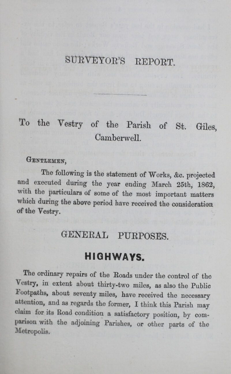 SURVEYOR'S REPORT. To the Vestry of the Parish of St. Giles, Camberwell Gentlemen, The following is the statement of Works, &c. projected and executed during the year ending March 25th, 1862, with the particulars of some of the most important matters which during the above period have received the consideration of the Vestry. GENERAL PURPOSES. HIGHWAYS. The ordinary repairs of the Roads under the control of the Vestry, in extent about thirty-two miles, as also the Public Footpaths, about seventy miles, have received the necessary attention, and as regards the former, I think this Parish may claim for its Road condition a satisfactory position, by com parison with the adjoining Parishes, or other parts of the Metropolis.