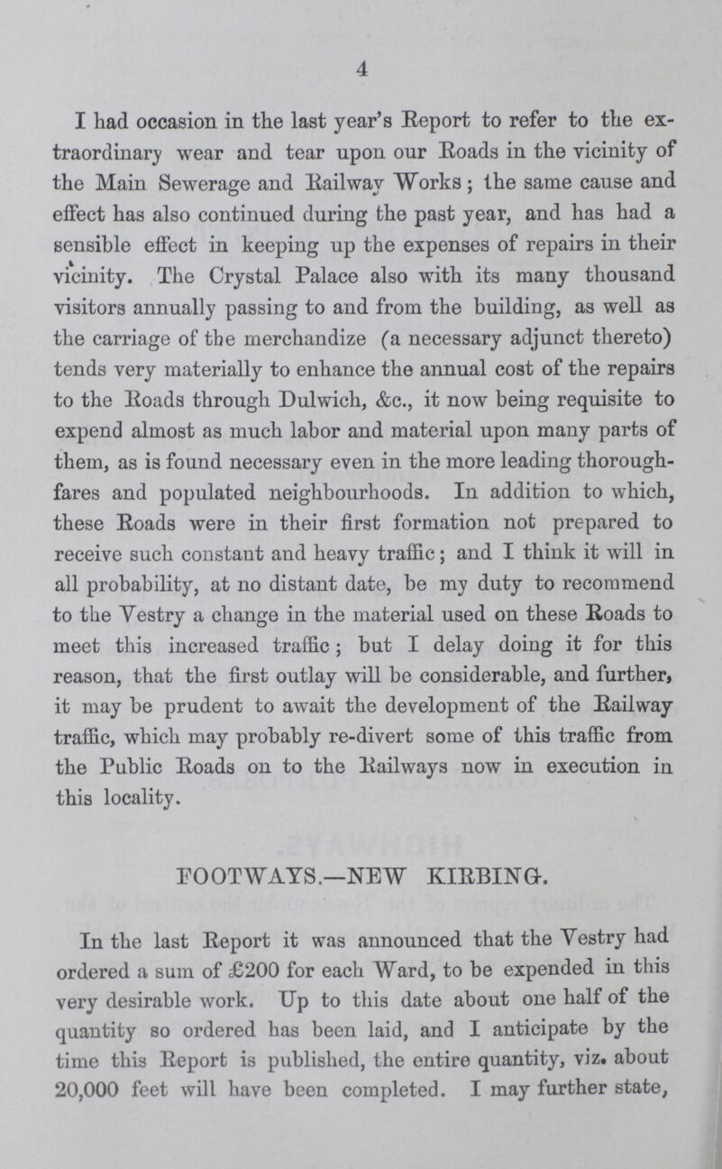 4 I had occasion in the last year's Report to refer to the ex traordinary wear and tear upon our Roads in the vicinity of the Main Sewerage and Railway Works; the same cause and effect has also continued during the past year, and has had a sensible effect in keeping up the expenses of repairs in their vicinity. The Crystal Palace also with its many thousand visitors annually passing to and from the building, as well as the carriage of the merchandize (a necessary adjunct thereto) tends very materially to enhance the annual cost of the repairs to the Roads through Dulwich, &c., it now being requisite to expend almost as much labor and material upon many parts of them, as is found necessary even in the more leading thorough fares and populated neighbourhoods. In addition to which, these Roads were in their first formation not prepared to receive such constant and heavy traffic; and I think it will in all probability, at no distant date, be my duty to recommend to the Yestry a change in the material used on these Roads to meet this increased traffic; but I delay doing it for this reason, that the first outlay will be considerable, and further, it may be prudent to await the development of the Railway traffic, which may probably re-divert some of this traffic from the Public Roads on to the Railways now in execution in this locality. FOOTWAYS.—NEW KIRBINGL In the last Report it was announced that the Yestry had ordered a sum of £200 for each Ward, to be expended in this very desirable work. Up to this date about one half of the quantity so ordered has been laid, and I anticipate by the time this Report is published, the entire quantity, viz. about 20,000 feet will have been completed. I may further state,