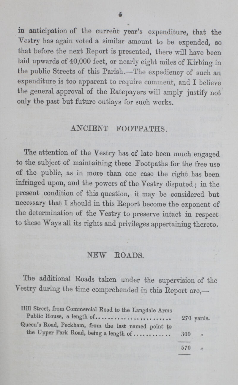 5 in anticipation of the current year's expenditure, that the Vestry has again voted a similar amount to be expended, so that before the next Report is presented, there will have been laid upwards of 40,000 feet, or nearly eight miles of Kirbing in the public Streets of this Parish.—The expediency of such an expenditure is too apparent to require comment, and I believe the general approval of the Ratepayers will amply justify not only the past but future outlays for such works. ANCIENT FOOTPATHS. The attention of the Vestry has of late been much engaged to the subject of maintaining these Footpaths for the free use of the public, as in more than one case the right has been infringed upon, and the powers of the Vestry disputed ; in the present condition of this question, it may be considered but necessary that I should in this Report become the exponent of the determination of the Vestry to preserve intact in respect to these Ways all its rights and privileges appertaining thereto. NEW ROADS. The additional Roads taken under the supervision of the Vestry during the time comprehended in this Eeport are,— Hill Street, from Commercial Road to the Langdale Arms Public House, a length of 270 yards. Queen's Road, Peckham, from the last named point to the Upper Park Road, being a length of 300 „ 570 „