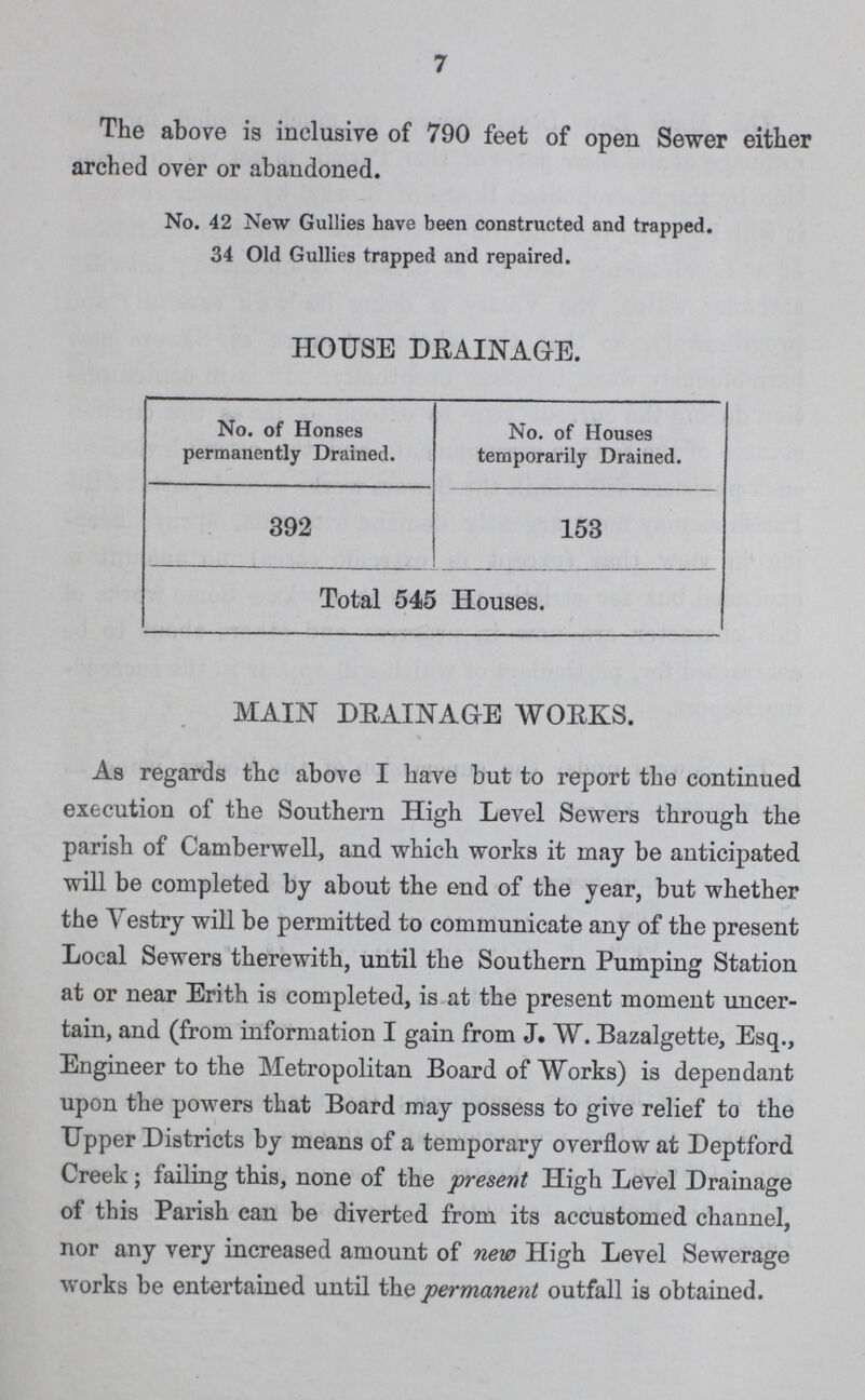 7 The above is inclusive of 790 feet of open Sewer either arched over or abandoned. No. 42 New Gullies have been constructed and trapped. 34 Old Gullies trapped and repaired. HOUSE DEAINAGE. No. of Houses permanently Drained. No. of Houses temporarily Drained. 392 153 Total 545 Houses. MAIN DRAINAGE WORKS. As regards the above I have but to report the continued execution of the Southern High Level Sewers through the parish of Camberwell, and which works it may be anticipated will be completed by about the end of the year, but whether the Vestry will be permitted to communicate any of the present Local Sewers therewith, until the Southern Pumping Station at or near Erith is completed, is at the present moment uncer tain, and (from information I gain from J. W. Bazalgette, Esq., Engineer to the Metropolitan Board of Works) is dependant upon the powers that Board may possess to give relief to the Upper Districts by means of a temporary overflow at Deptford Creek; failing this, none of the present High Level Drainage of this Parish can be diverted from its accustomed channel, nor any very increased amount of new High Level Sewerage works be entertained until the permanent outfall is obtained.