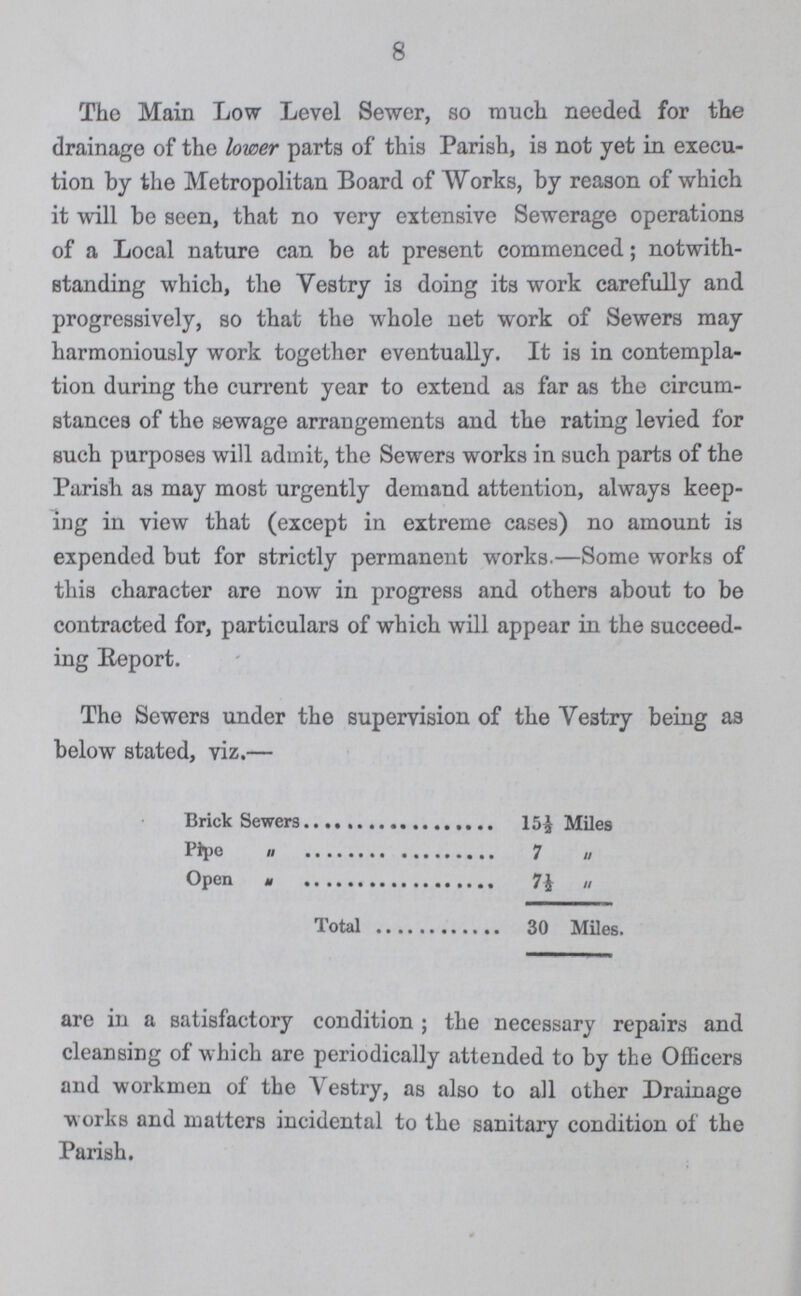8 The Main Low Level Sewer, so much needed for the drainage of the lower parts of this Parish, is not yet in execu tion by the Metropolitan Board of Works, by reason of which it will be seen, that no very extensive Sewerage operations of a Local nature can be at present commenced; notwith standing which, the Yestry is doing its work carefully and progressively, so that the whole net work of Sewers may harmoniously work together eventually. It is in contempla tion during the current year to extend as far as the circum stances of the sewage arrangements and the rating levied for such purposes will admit, the Sewers works in such parts of the Parish as may most urgently demand attention, always keep ing in view that (except in extreme cases) no amount is expended but for strictly permanent works.—Some works of this character are now in progress and others about to be contracted for, particulars of which will appear in the succeed ing Eeport. The Sewers under the supervision of the Ve3try being as below stated, viz.— Brick Sewers 15½ Miles Pipe 7 „ Open „ 7 „ Total 30 Miles. are in a satisfactory condition; the necessary repairs and cleansing of which are periodically attended to by the Officers and workmen of the Vestry, as also to all other Drainage works and matters incidental to the sanitary condition of the Parish.