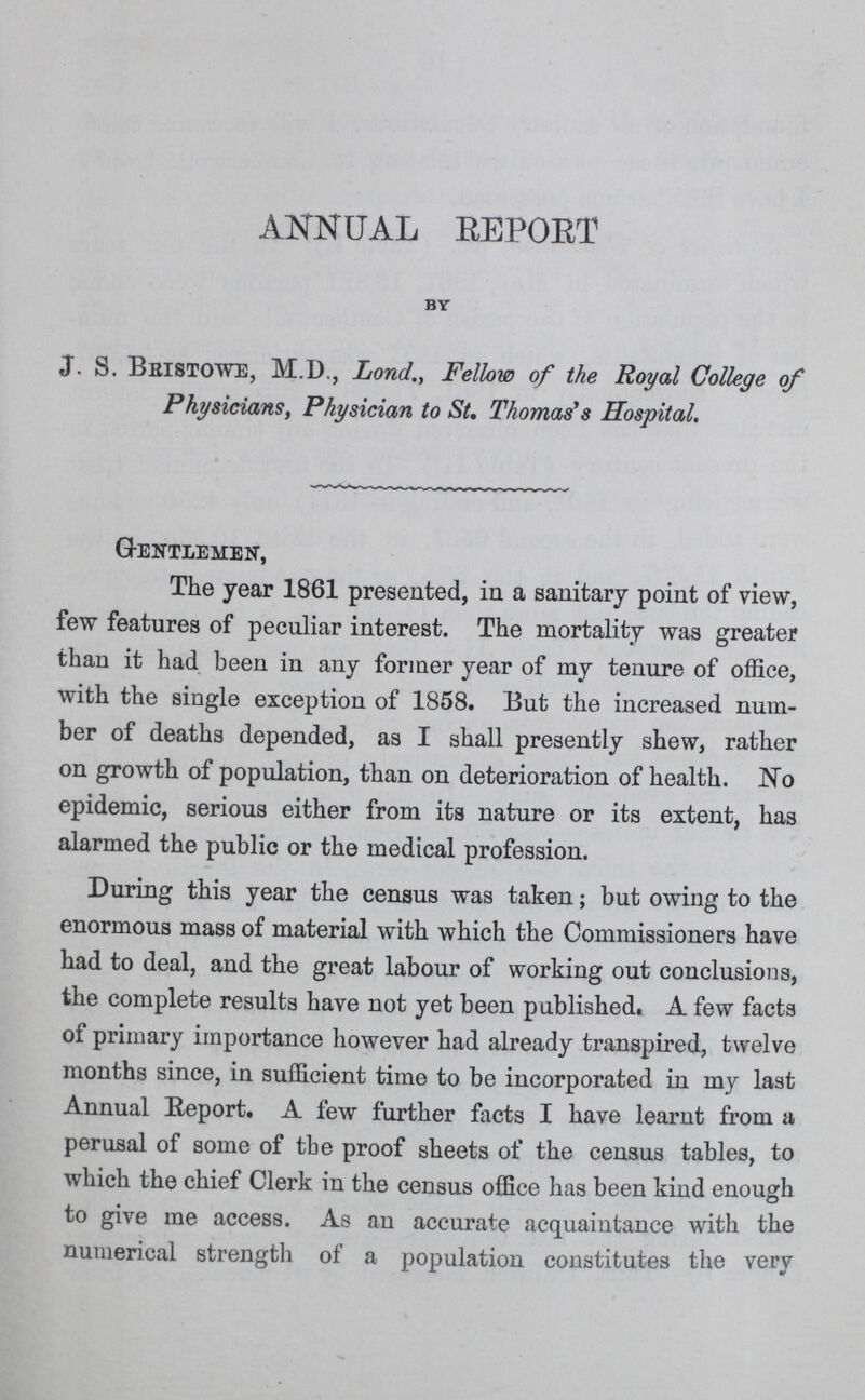 ANNUAL REPORT BY J. S. Beistowe, M.D., LondFellow of the Royal College of Physicians, Physician to St. Thomas's Hospital. Gentlemen, The year 1861 presented, in a sanitary point of view, few features of peculiar interest. The mortality was greater than it had been in any former year of my tenure of office, with the single exception of 1858. But the increased num ber of deaths depended, as I shall presently shew, rather on growth of population, than on deterioration of health. No epidemic, serious either from its nature or its extent, has alarmed the public or the medical profession. During this year the census was taken; but owing to the enormous mass of material with which the Commissioners have had to deal, and the great labour of working out conclusions, the complete results have not yet been published. A few facts of primary importance however had already transpired, twelve months since, in sufficient time to be incorporated in my last Annual Report. A few further facts I have learnt from a perusal of some of the proof sheets of the census tables, to which the chief Clerk in the census office has been kind enough to give me access. As an accurate acquaintance with the numerical strength of a population constitutes the very