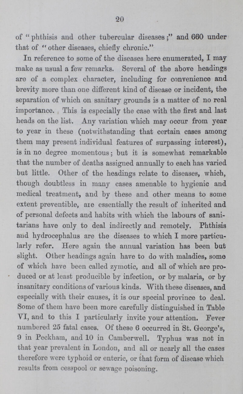 20 of  phthisis and other tubercular diseasesand 660 under that of  other diseases, chiefly chronic. In reference to some of the diseases here enumerated, I may make as usual a few remarks. Several of the above headings are of a complex character, including for convenience and brevity more than one different kind of disease or incident, the separation of which on sanitary grounds is a matter of no real importance. This is especially the case with the first and last heads on the list. Any variation which may occur from year to year in these (notwithstanding that certain cases among them may present individual features of surpassing interest), is in no degree momentous; but it is somewhat remarkable that the number of deaths assigned annually to each has varied but little. Other of the headings relate to diseases, which, though doubtless in many cases amenable to hygienic and medical treatment, and by these and other means to some extent preventible, aie essentially the result of inherited and of personal defects and habits with which the labours of sani tarians have only to deal indirectly and remotely. Phthisis and hydrocephalus are the diseases to which I more particu larly refer. Here again the annual variation has been but slight. Other headings again have to do with maladies, some of which have been called zymotic, and all of which are pro * duced or at least producible by infection, or by malaria, or by insanitary conditions of various kinds. With these diseases, and especially with their causes, it is our special province to deal. Some of them have been more carefully distinguished in Table VI, and to this I particularly invite your attention. Fever numbered 25 fatal cases. Of these 6 occurred in St. G-eorge's, 9 in Peckham, and 10 in Camberwell. Typhus was not in that year prevalent in London, and all or nearly all the cases therefore were typhoid or enteric, or that form of disease which results from cesspool or sewage poisoning.
