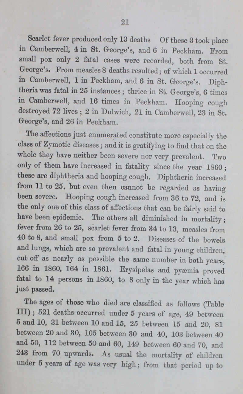 21 Scarlet fever produced only 13 deaths Of these 3 took place in Camberwell, 4 in St. G-eorge's, and 6 in Peckham. From small pox only 2 fatal cases were recorded, both from St. G-eorge's. From measles 8 deaths resulted; of which 1 occurred in Camberwell, 1 in Peckham, and 6 in St. George's. Diph theria was fatal in 25 instances ; thrice in St. George's, 6 times in Camberwell, and 16 times in Peckham. Hooping cough destroyed 72 lives ; 2 in Dulwich, 21 in Camberwell, 23 in St. G-eorge's, and 26 in Peckham. The affections just enumerated constitute more especially the class of Zymotic diseases; and it is gratifying to find that on the whole they have neither been severe nor very prevalent. Two only of them have increased in fatality since the year 1860 ; these are diphtheria and hooping cough. Diphtheria increased from 11 to 25, but even then cannot be regarded as having been severe. Hooping cough increased from 36 to 72, and is the only one of this class of affections that can be fairly said to have been epidemic. The others all diminished in mortality; fever from 26 to 25, scarlet fever from 34 to 13, measles from 40 to 8, and small pox from 5 to 2. Diseases of the bowels and lungs, which are so prevalent and fatal in young children, cut off as nearly as possible the same number in both years, 166 in 1860, 164 in 1861. Erysipelas and pyaemia proved fatal to 14 persons in 1860, to 8 only in the year which has just passed. The ages of those who died are classified as follows (Table III) ; 521 deaths occurred under 5 years of age, 49 between 5 and 10, 31 between 10 and 15, 25 between 15 and 20, 81 between 20 and 30, 105 between 30 and 40, 103 between 40 and 50, 112 between 50 and 60, 149 between 60 and 70, and 243 from 70 upwards. As usual the mortality of children under 5 years of age was very high; from that period up to