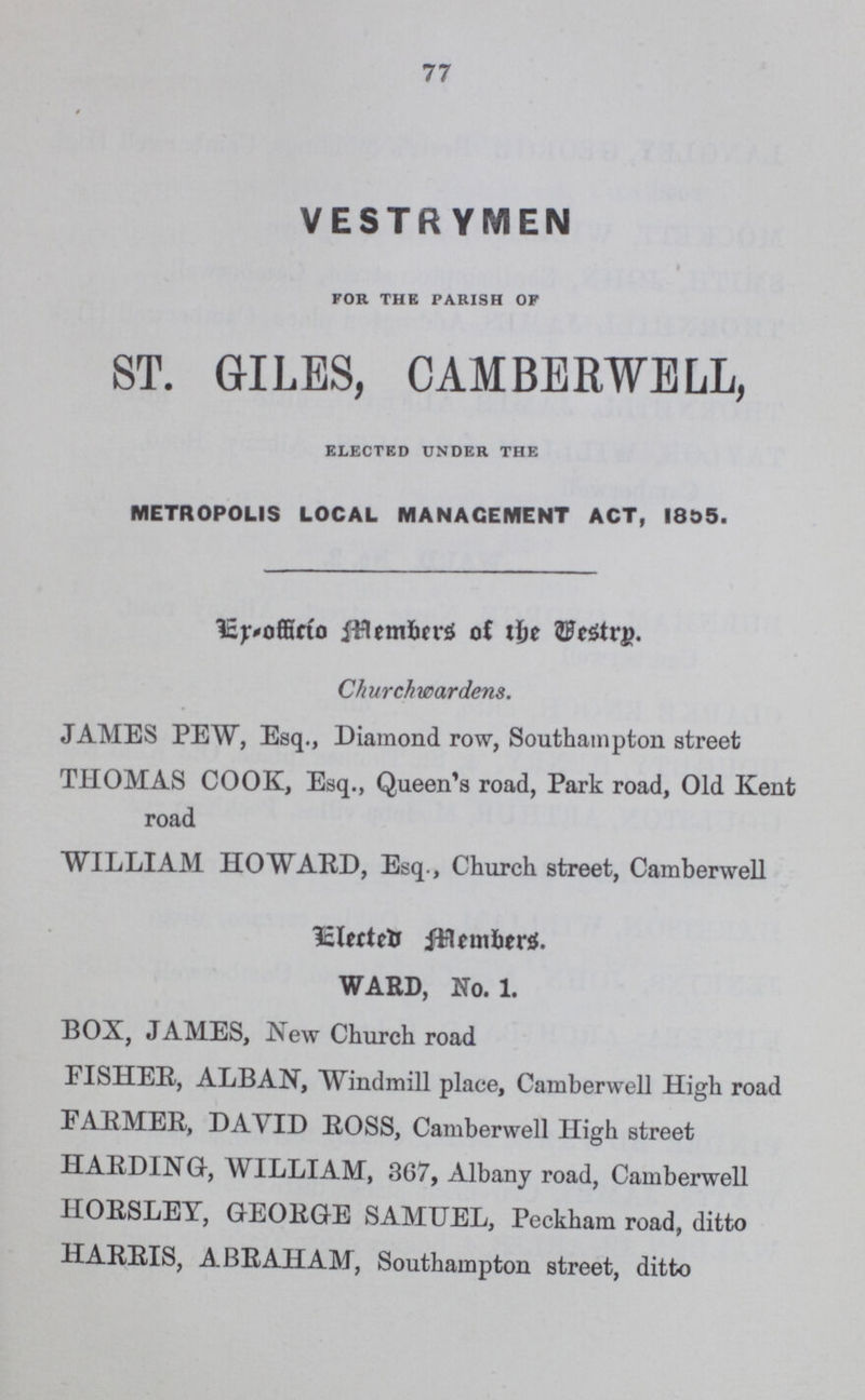 77 VESTRYMEN FOR THE PARISH OF ST. GILES, CAMBERWELL, ELECTED UNDER THE METROPOLIS LOCAL MANAGEMENT ACT, 1855. Er-officio members of the westrp. Churchwardens. JAMES PEW, Esq., Diamond row, Southampton street THOMAS COOK, Esq., Queen's road, Park road, Old Kent road WILLIAM HOWARD, Esq., Church street, Camberwell Elected members. WARD, No. 1. BOX, JAMES, New Church road FISHER, ALBAN, Windmill place, Camberwell High road PARMER, DAVID ROSS, Camberwell High street HARDING, WILLIAM, 367, Albany road, Camberwell HORSLEY, GEORGE SAMUEL, Peckham road, ditto HARRIS, ABRAHAM, Southampton street, ditto