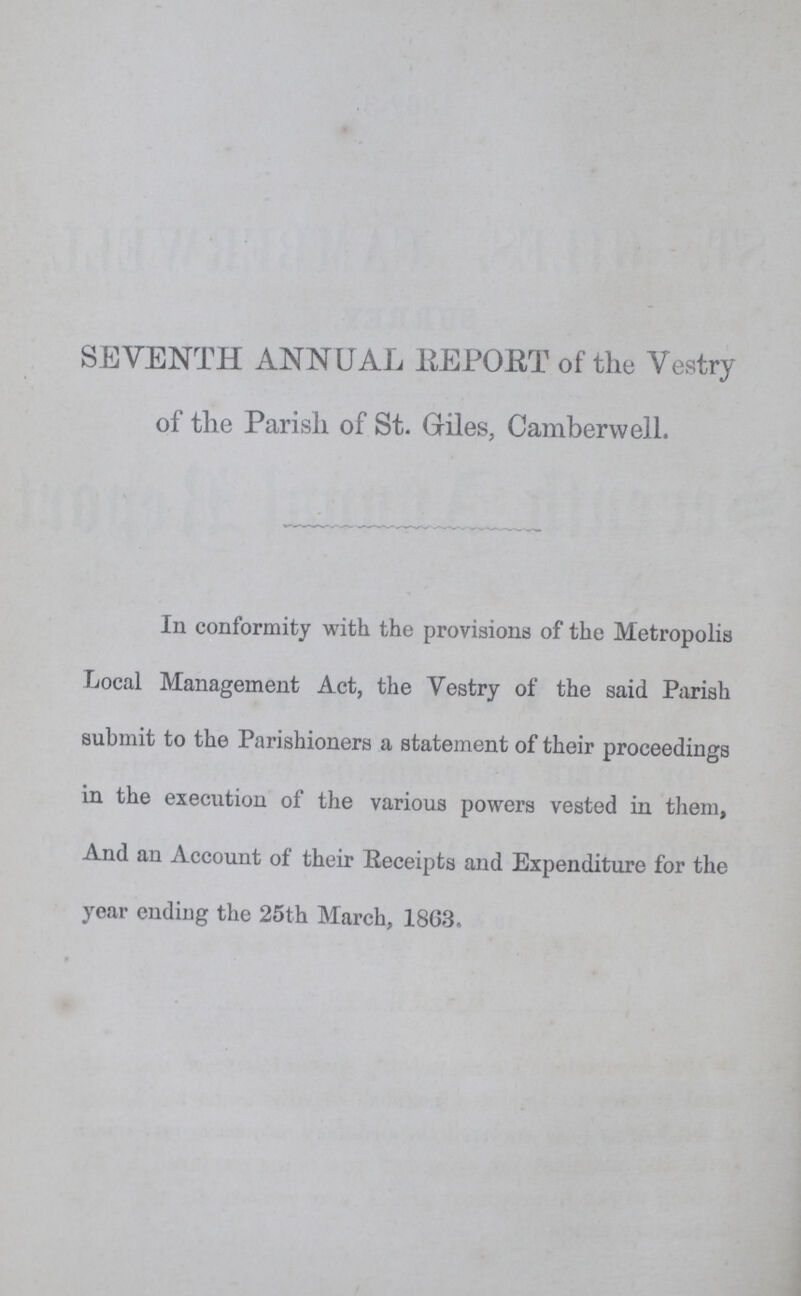 SEVENTH ANNUAL REPORT of the Vestry of the Parish of St. Giles, Camberwell. In conformity with the provisions of the Metropolis Local Management Act, the Vestry of the said Parish submit to the Parishioners a statement of their proceedings in the execution of the various powers vested in them, And an Account of their Receipts and Expenditure for the year ending the 25th March, 1863.