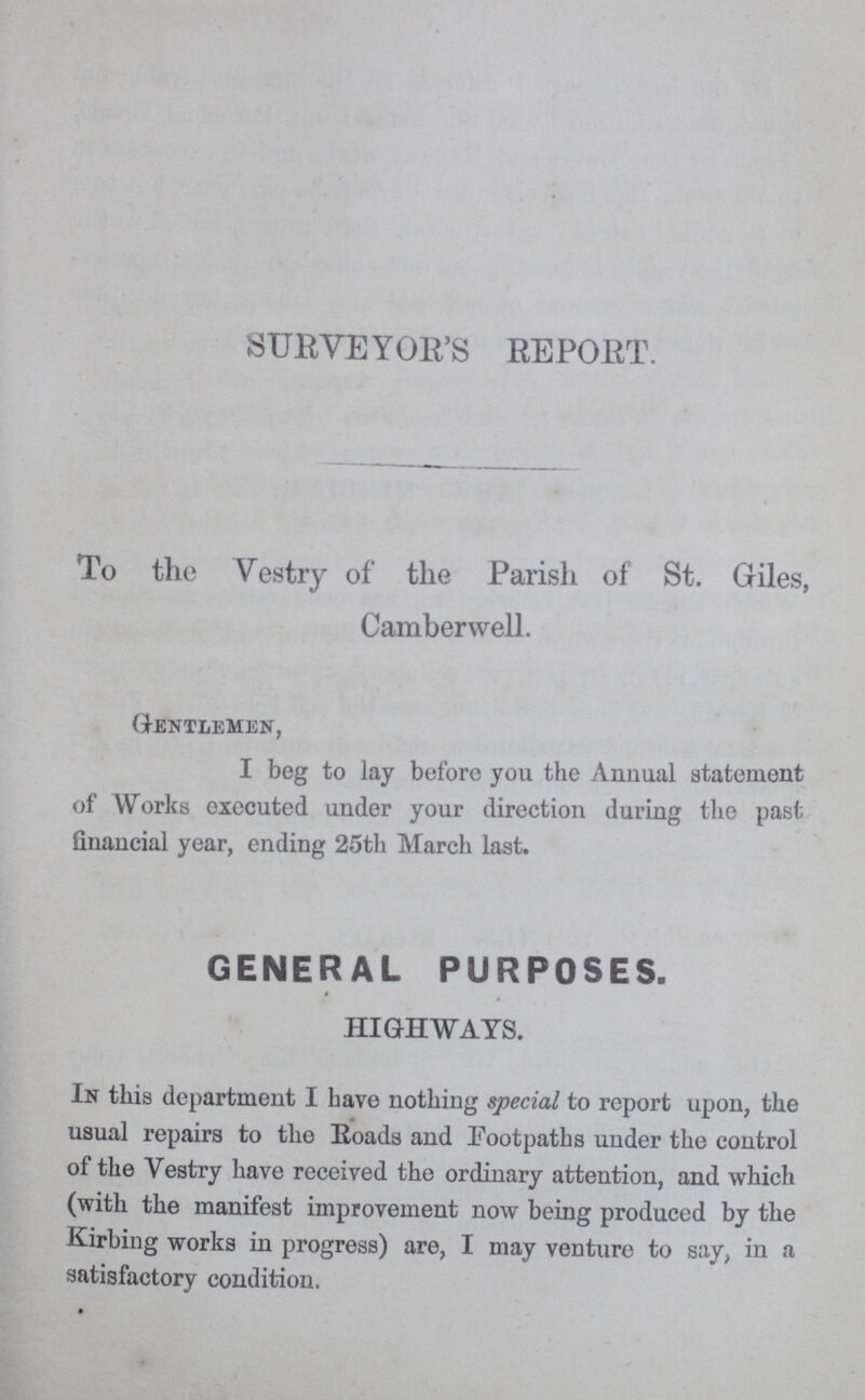 SURVEYOR'S REPORT. To the Vestry of the Parish of St. Giles, Camberwell. Gentlemen, I beg to lay before you the Annual statement of Works executed under your direction during the past financial year, ending 25th March last. GENERAL PURPOSES. HIGHWAYS. In this department I have nothing special to report upon, the usual repairs to the Roads and Footpaths under the control of the Vestry have received the ordinary attention, and which (with the manifest improvement now being produced by the Kirbing works in progress) are, I may venture to say, in a satisfactory condition.