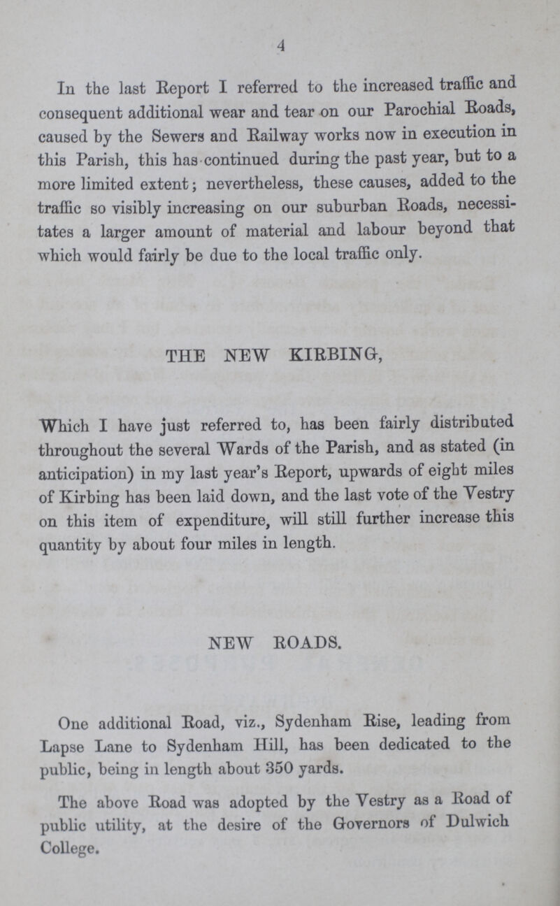 4 In the last Report I referred to the increased traffic and consequent additional wear and tear on our Parochial Roads, caused by the Sewers and Railway works now in execution in this Parish, this has continued during the past year, but to a more limited extent; nevertheless, these causes, added to the traffic so visibly increasing on our suburban Roads, necessi tates a larger amount of material and labour beyond that which would fairly be due to the local traffic only. THE NEW KIRBING, Which I have just referred to, has been fairly distributed throughout the several Wards of the Parish, and as stated (in anticipation) in my last year's Report, upwards of eight miles of Kirbing has been laid down, and the last vote of the Yestry on this item of expenditure, will still further increase this quantity by about four miles in length. NEW ROADS. One additional Road, viz., Sydenham Rise, leading from Lapse Lane to Sydenham Hill, has been dedicated to the public, being in length about 350 yards. The above Road was adopted by the Vestry as a Road of public utility, at the desire of the Governors of Dulwich College.