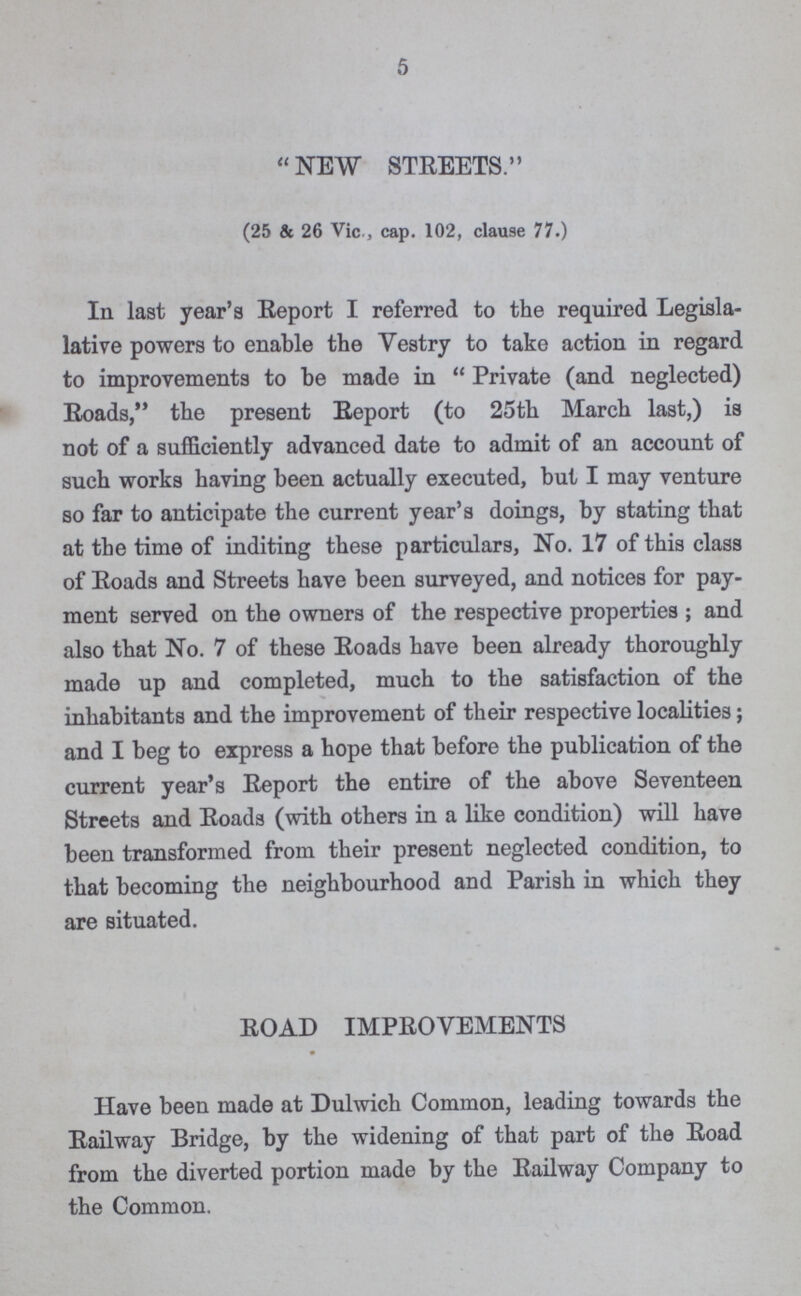 5 NEW STREETS. (25 & 26 Vic., cap. 102, clause 77.) In last year's Report I referred to the required Legisla lative powers to enable the Vestry to take action in regard to improvements to be made in Private (and neglected) Roads, the present Report (to 25th March last,) is not of a sufficiently advanced date to admit of an account of such works having been actually executed, but I may venture so far to anticipate the current year's doings, by stating that at the time of inditing these particulars, No. 17 of this class of Roads and Streets have been surveyed, and notices for pay ment served on the owners of the respective properties ; and also that No. 7 of these Roads have been already thoroughly made up and completed, much to the satisfaction of the inhabitants and the improvement of their respective localities; and I beg to express a hope that before the publication of the current year's Report the entire of the above Seventeen Streets and Roads (with others in a like condition) will have been transformed from their present neglected condition, to that becoming the neighbourhood and Parish in which they are situated. ROAD IMPROVEMENTS Have been made at Dulwich Common, leading towards the Railway Bridge, by the widening of that part of the Road from the diverted portion made by the Railway Company to the Common.