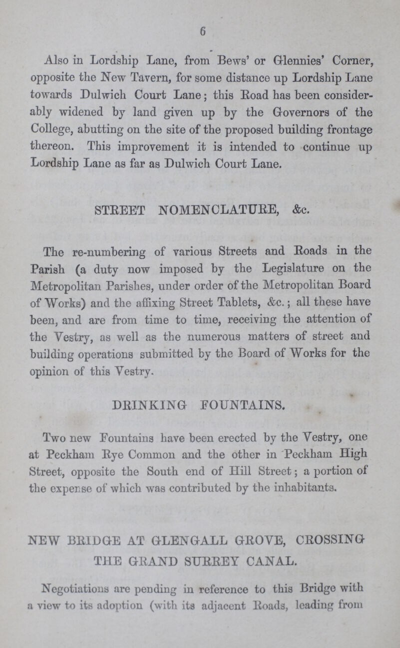 6 Also in Lordship Lane, from Bews' or Glennies' Corner, opposite the New Tavern, for some distance up Lordship Lane towards Dulwich Court Lane; this Road has been consider ably widened by land given up by the Governors of the College, abutting on the site of the proposed building frontage thereon. This improvement it is intended to continue up Lordship Lane as far as Dulwich Court Lane. STREET NOMENCLATURE, &c. The re-numbering of various Streets and Roads in the Parish (a duty now imposed by the Legislature on the Metropolitan Parishes, under order of the Metropolitan Board of Works) and the affixing Street Tablets, &c.; all these have been, and are from time to time, receiving the attention of the Vestry, as well as the numerous matters of street and building operations submitted by the Board of Works for the opinion of this Vestry. DRINKING FOUNTAINS. Two new Fountains have been erected by the Vestry, one at Peckham Eye Common and the other in Peckham High Street, opposite the South end of Hill Street; a portion of the expense of which was contributed by the inhabitants. NEW BRIDGE AT GLENGALL GROVE, CROSSING THE GRAND SURREY CANAL. Negotiations are pending in reference to this Bridge with a view to its adoption (with its adjacent Roads, leading from